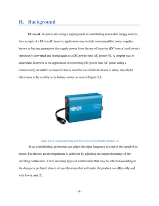 - 8 -
II. Background
DC-to-AC inverters are seeing a rapid growth in contributing renewable energy sources.
An example of a DC-to-AC inverter application may include uninterruptible power supplies
known as backup generators that supply power from the use of batteries (DC source) and invert it
(previously converted and stored again as a DC power) into AC power [9]. A simpler way to
understand inverters is the application of converting DC power into AC power using a
commercially available car inverter that is used for car electrical outlets to allow household
electronics to be used by a car battery source as seen in Figure 2-1.
Figure 2-1: A Commercial Tripp-Lite Power Inverter for Mobile Vehicles [12]
In air conditioning, an inverter can adjust the input frequency to control the speed of its
motor. The desired room temperature is achieved by adjusting the output frequency of the
inverting control unit. There are many types of control units that may be selected according to
the designers preferred choice of specifications that will make the product run efficiently and
with lower cost [3].
 