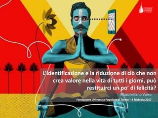 Identificare ciò che non crea valore nella vita
di tutti i giorni può restituirci
un po’ di felicità?
Fondazione Università Popolare di Torino – 8 febbraio 2017
Massimiliano Vurro
 