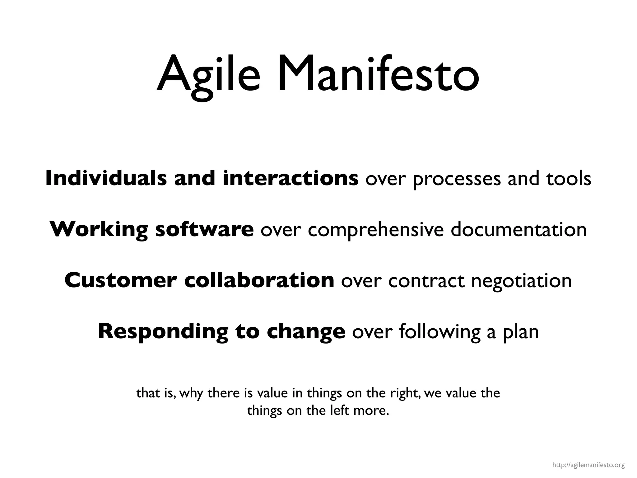 Agile Manifesto
Individuals and interactions over processes and tools

Working software over comprehensive documentation

 Customer collaboration over contract negotiation

     Responding to change over following a plan

        that is, why there is value in things on the right, we value the
                            things on the left more.


                                                                           http://agilemanifesto.org
 