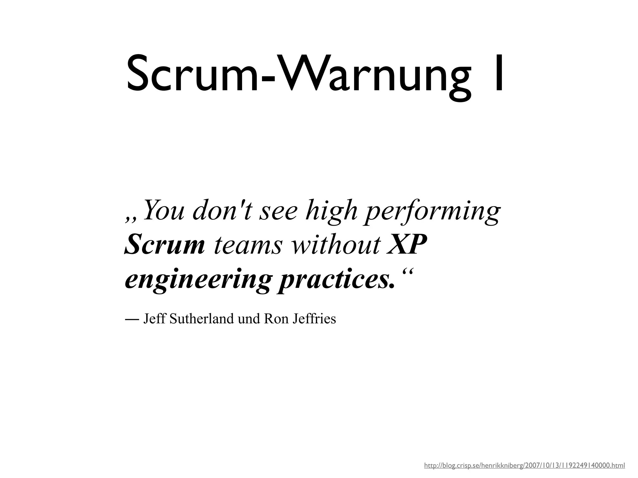 Scrum-Warnung 1

„You don't see high performing
Scrum teams without XP
engineering practices.“
― Jeff Sutherland und Ron Jeffries




                                     http://blog.crisp.se/henrikkniberg/2007/10/13/1192249140000.html
 