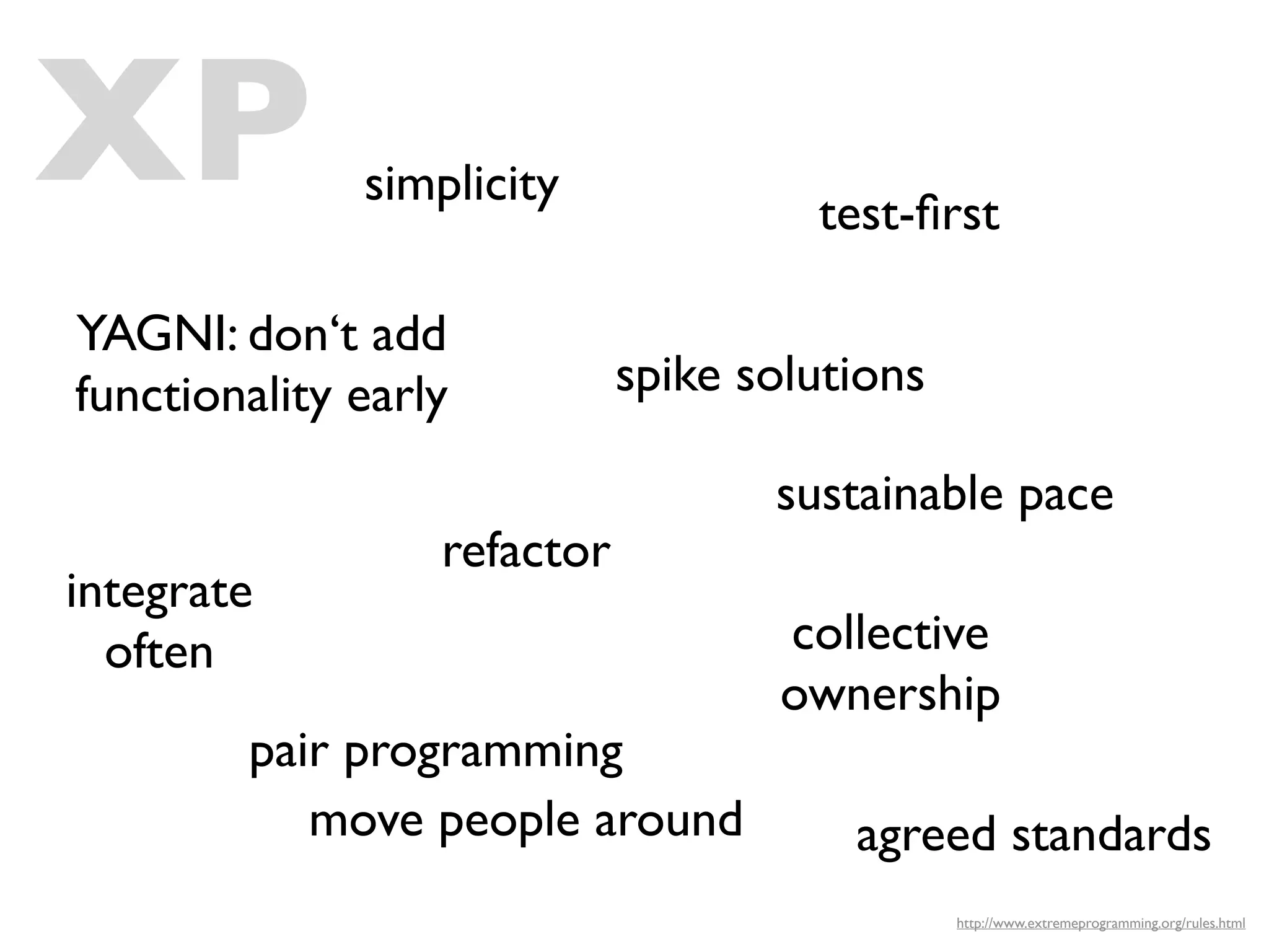XP            simplicity
                                      test-ﬁrst

YAGNI: don‘t add
functionality early          spike solutions

                                    sustainable pace
                  refactor
integrate
  often                             collective
                                    ownership
        pair programming
           move people around           agreed standards
                                               http://www.extremeprogramming.org/rules.html
 