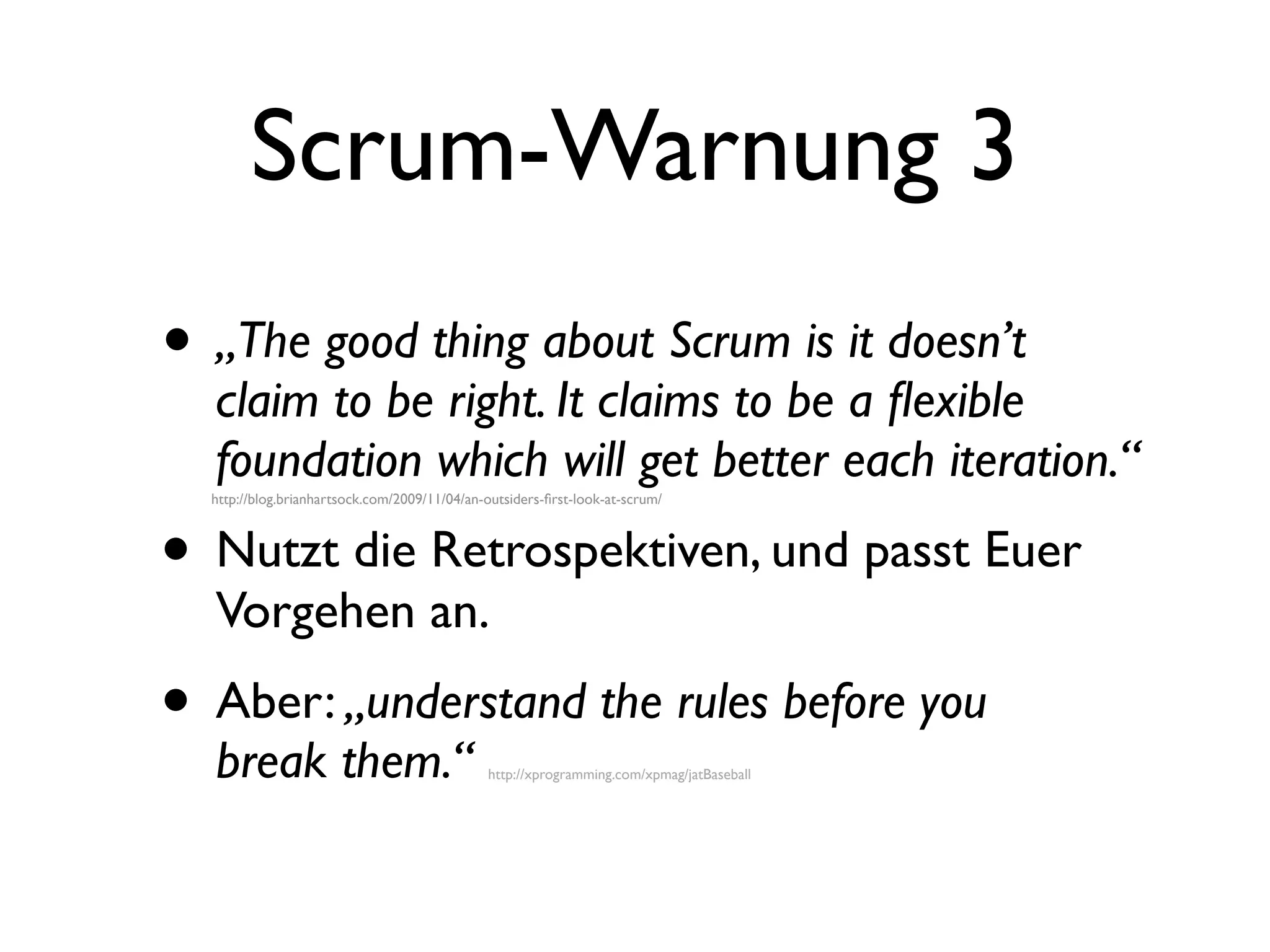 Scrum-Warnung 3
• „The good thing about Scrum is it doesn’t
  claim to be right. It claims to be a ﬂexible
  foundation which will get better each iteration.“
  http://blog.brianhartsock.com/2009/11/04/an-outsiders-ﬁrst-look-at-scrum/




• Nutzt die Retrospektiven, und passt Euer
  Vorgehen an.
• Aber: „understand the rules before you
  break them.“                                http://xprogramming.com/xpmag/jatBaseball
 