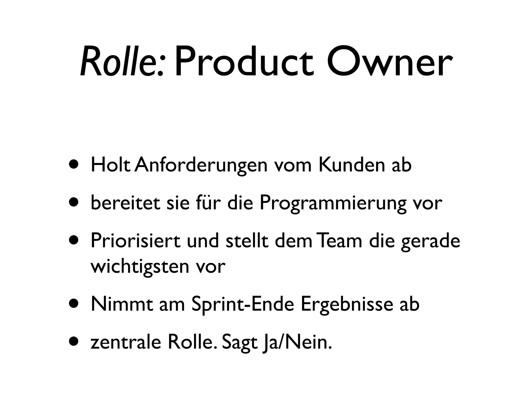 Rolle: Product Owner

• Holt Anforderungen vom Kunden ab
• bereitet sie für die Programmierung vor
• Priorisiert und stellt dem Team die gerade
  wichtigsten vor
• Nimmt am Sprint-Ende Ergebnisse ab
• zentrale Rolle. Sagt Ja/Nein.
 