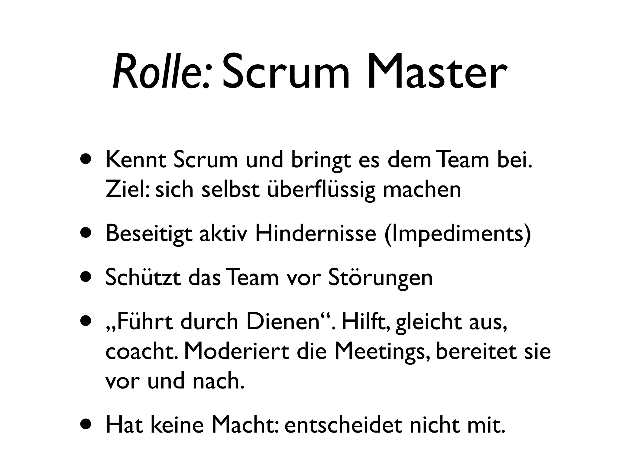 Rolle: Scrum Master
• Kennt Scrum und bringt es dem Team bei.
  Ziel: sich selbst überﬂüssig machen
• Beseitigt aktiv Hindernisse (Impediments)
• Schützt das Team vor Störungen
• „Führt durch Dienen“. Hilft, gleicht aus,
  coacht. Moderiert die Meetings, bereitet sie
  vor und nach.
• Hat keine Macht: entscheidet nicht mit.
 