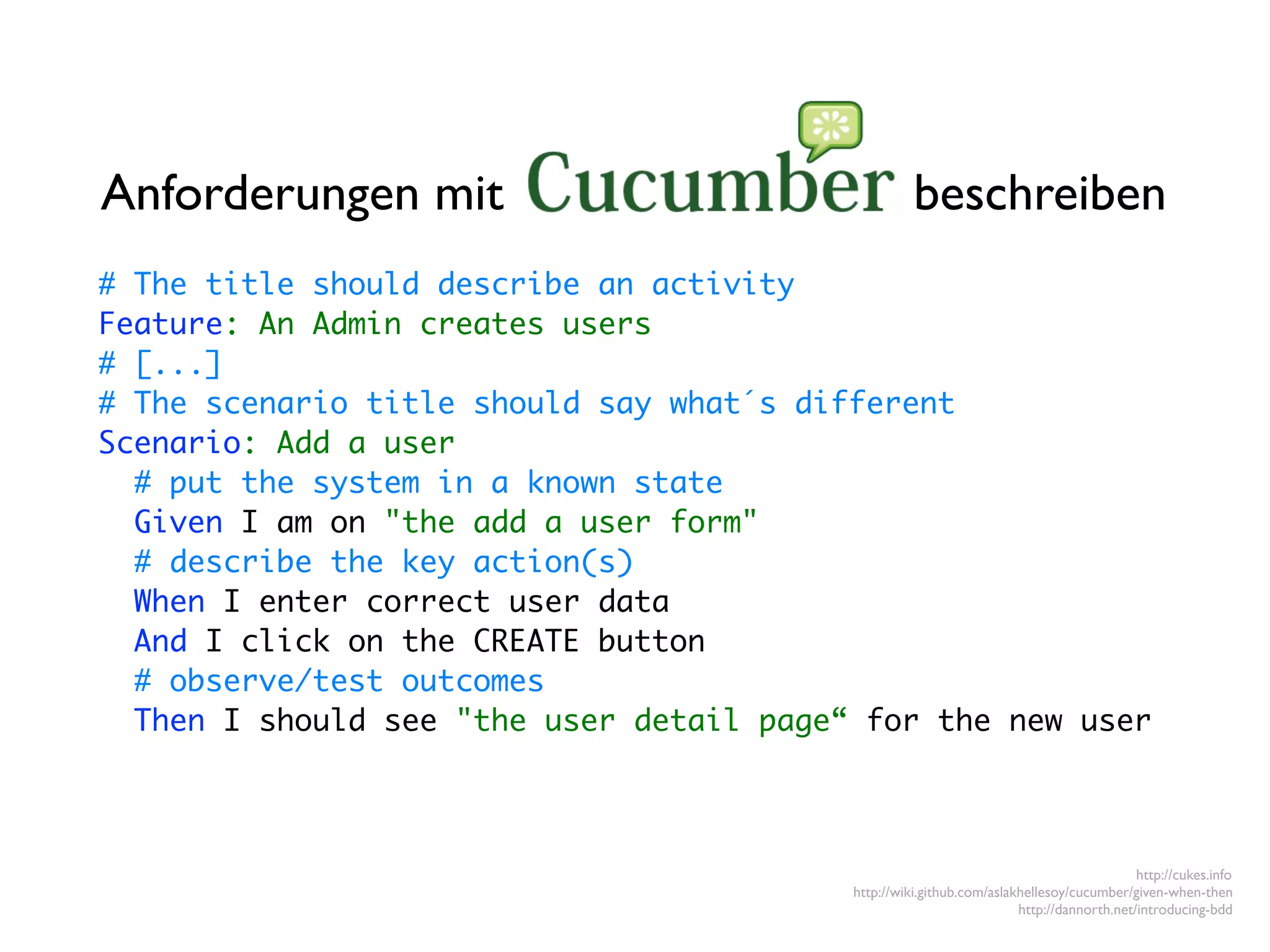 Anforderungen mit                                   beschreiben
# The title should describe an activity
Feature: An Admin creates users
# [...]
# The scenario title should say what´s different
Scenario: Add a user
  # put the system in a known state
  Given I am on "the add a user form"
  # describe the key action(s)
  When I enter correct user data
  And I click on the CREATE button
  # observe/test outcomes
  Then I should see "the user detail page“ for the new user




                                                                                          http://cukes.info
                                          http://wiki.github.com/aslakhellesoy/cucumber/given-when-then
                                                                      http://dannorth.net/introducing-bdd
 