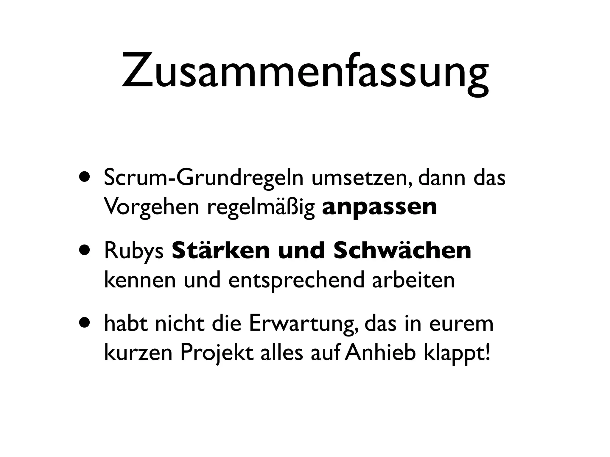 Zusammenfassung

• Scrum-Grundregeln umsetzen, dann das
  Vorgehen regelmäßig anpassen

• Rubys Stärken und Schwächen
  kennen und entsprechend arbeiten
• habt nicht die Erwartung, das in eurem
  kurzen Projekt alles auf Anhieb klappt!
 