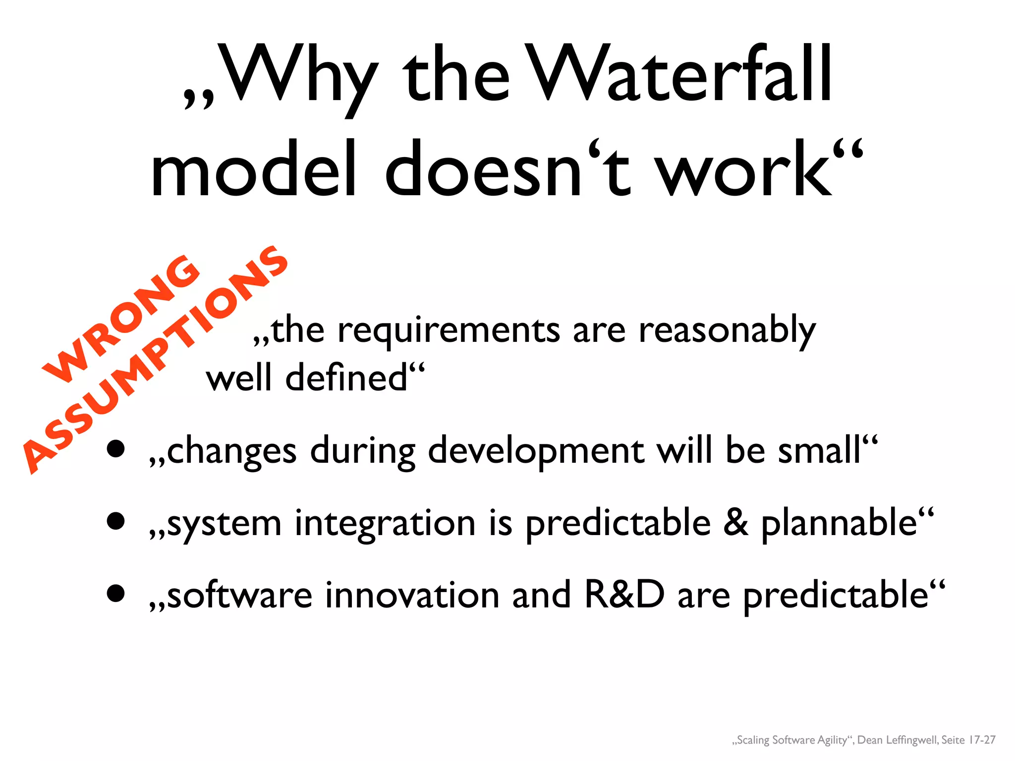 „Why the Waterfall
      model doesn‘t work“
        G N  S
      N IO
     O T „the requirements are reasonably
    R P
  W M well deﬁned“
   SU
A
  S • „changes during development will be small“
    • „system integration is predictable & plannable“
    • „software innovation and R&D are predictable“
                                        „Scaling Software Agility“, Dean Lefﬁngwell, Seite 17-27
 