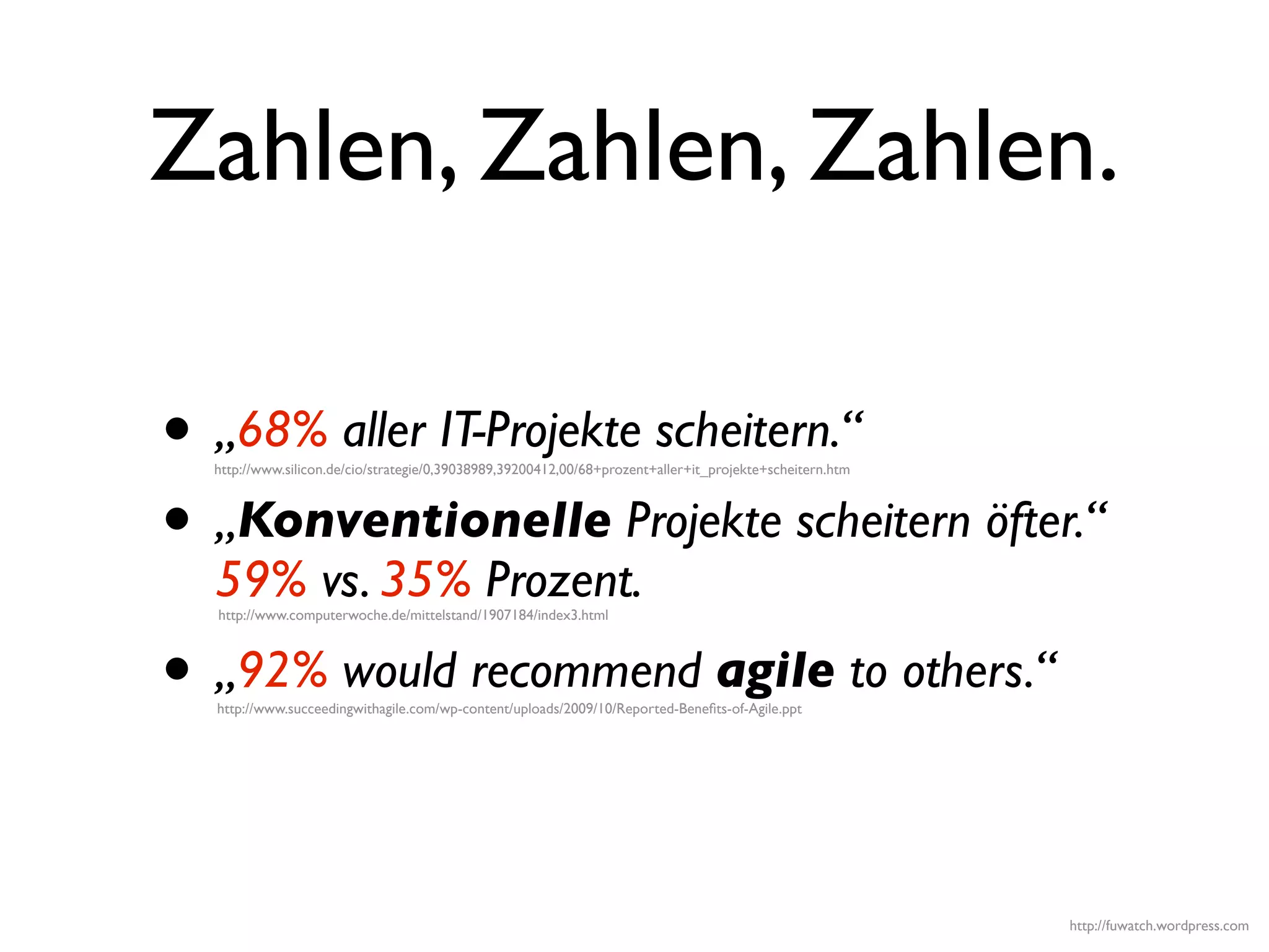 Zahlen, Zahlen, Zahlen.

• „68% aller IT-Projekte scheitern.“
  http://www.silicon.de/cio/strategie/0,39038989,39200412,00/68+prozent+aller+it_projekte+scheitern.htm




• „Konventionelle Projekte scheitern öfter.“
  59% vs. 35% Prozent.
  http://www.computerwoche.de/mittelstand/1907184/index3.html




• „92% would recommend agile to others.“
  http://www.succeedingwithagile.com/wp-content/uploads/2009/10/Reported-Beneﬁts-of-Agile.ppt




                                                                                                          http://fuwatch.wordpress.com
 