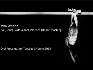 Kym Walton
BA (Hons) Professional Practice (Dance Teaching)
Oral Presentation Tuesday 3rd June 2014
 