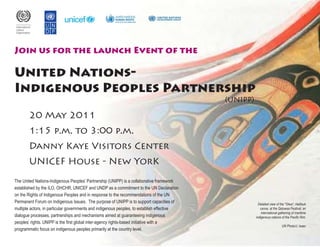 Join us for the launch Event of the 
United Nations- 
Indigenous Peoples Partnership 
20 May 2011 
1:15 p.m. to 3:00 p.m. 
Danny Kaye Visitors Center 
UNICEF House - New YorK 
The United Nations-Indigenous Peoples’ Partnership (UNIPP) is a collaborative framework 
established by the ILO, OHCHR, UNICEF and UNDP as a commitment to the UN Declaration 
on the Rights of Indigenous Peoples and in response to the recommendations of the UN 
Permanent Forum on Indigenous Issues. The purpose of UNIPP is to support capacities of 
multiple actors, in particular governments and indigenous peoples, to establish effective 
dialogue processes, partnerships and mechanisms aimed at guaranteeing indigenous 
peoples’ rights. UNIPP is the first global inter-agency rights-based initiative with a 
programmatic focus on indigenous peoples primarily at the country level. 
Detailed view of the "Glwa", Heiltsuk 
canoe, at the Qatuwas Festival, an 
international gathering of maritime 
indigenous nations of the Pacific Rim. 
UN Photo/J. Isaac 
(UNIPP) 
