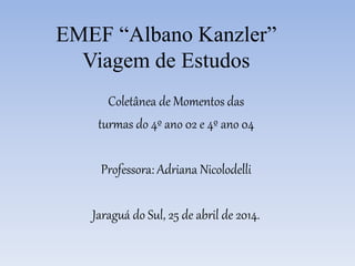 EMEF “Albano Kanzler”
Viagem de Estudos
Coletânea de Momentos das
turmas do 4º ano 02 e 4º ano 04
Professora: Adriana Nicolodelli
Jaraguá do Sul, 25 de abril de 2014.
 