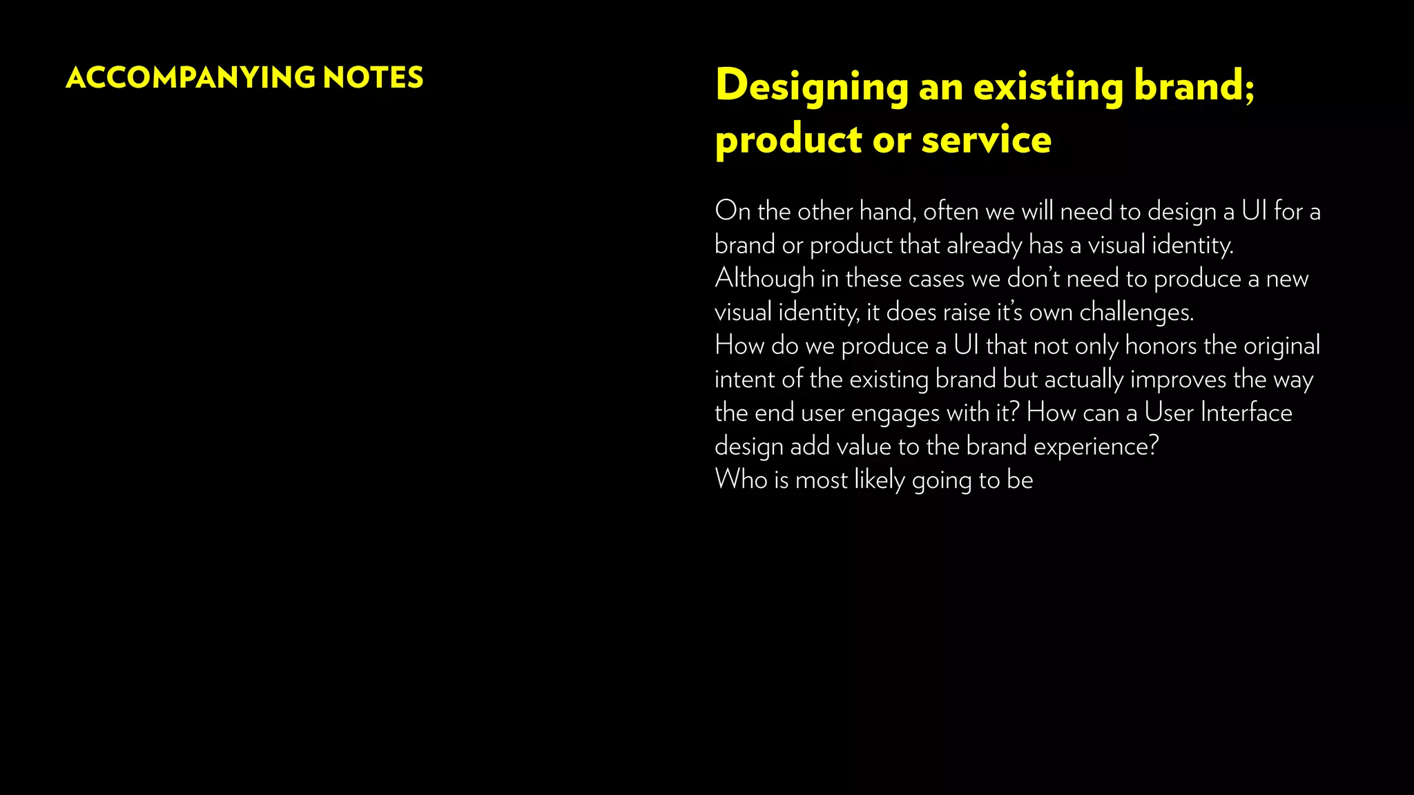 Designing an existing brand;
product or service
On the other hand, often we will need to design a UI for a
brand or product that already has a visual identity.
Although in these cases we don’t need to produce a new
visual identity, it does raise it’s own challenges.
How do we produce a UI that not only honors the original
intent of the existing brand but actually improves the way
the end user engages with it? How can a User Interface
design add value to the brand experience?
Who is most likely going to be
ACCOMPANYING NOTES
 