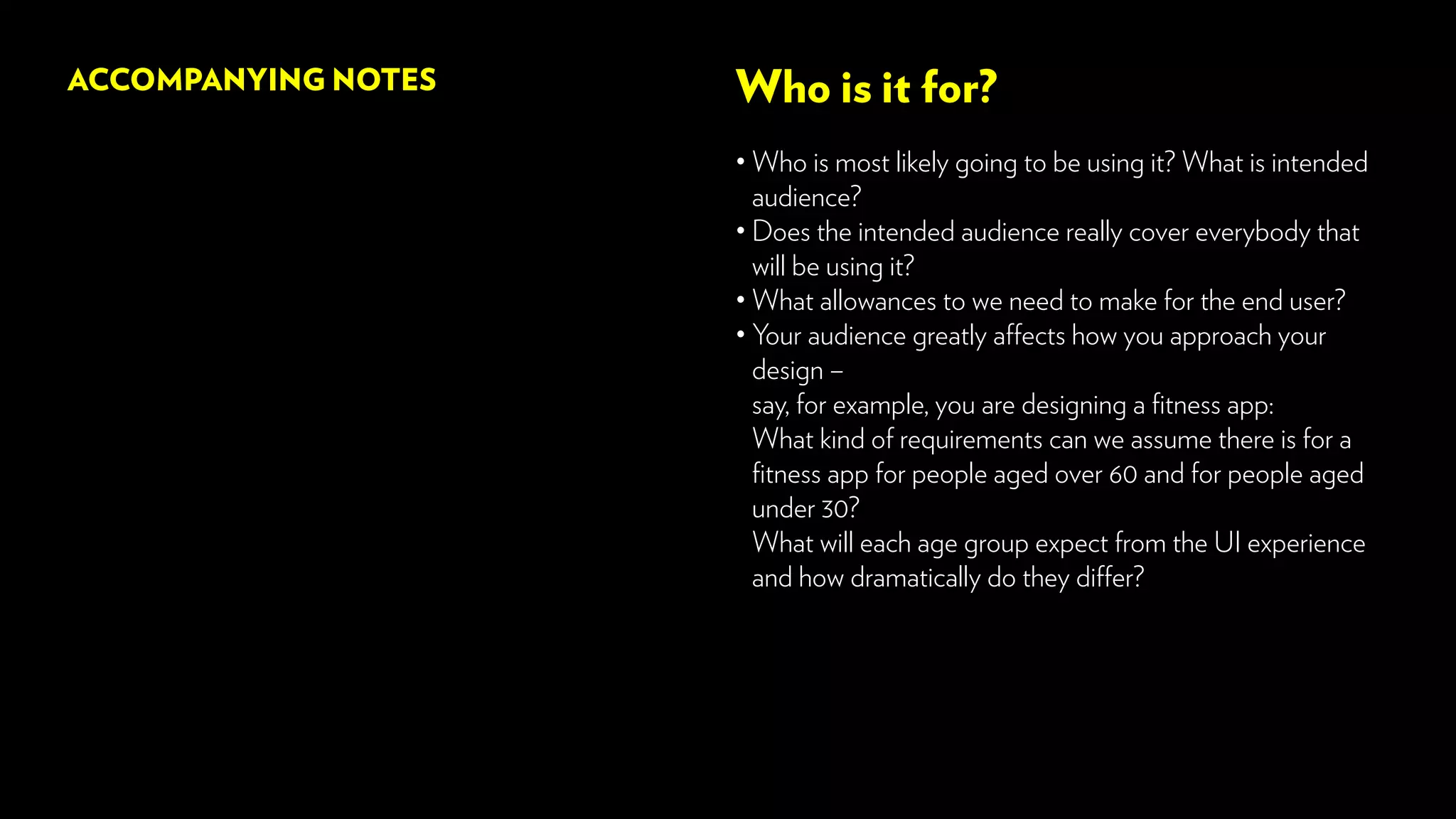 Who is it for?
• Who is most likely going to be using it? What is intended
audience?
• Does the intended audience really cover everybody that
will be using it?
• What allowances to we need to make for the end user?
• Your audience greatly affects how you approach your
design –
say, for example, you are designing a fitness app:
What kind of requirements can we assume there is for a
fitness app for people aged over 60 and for people aged
under 30?
What will each age group expect from the UI experience
and how dramatically do they differ?
ACCOMPANYING NOTES
 