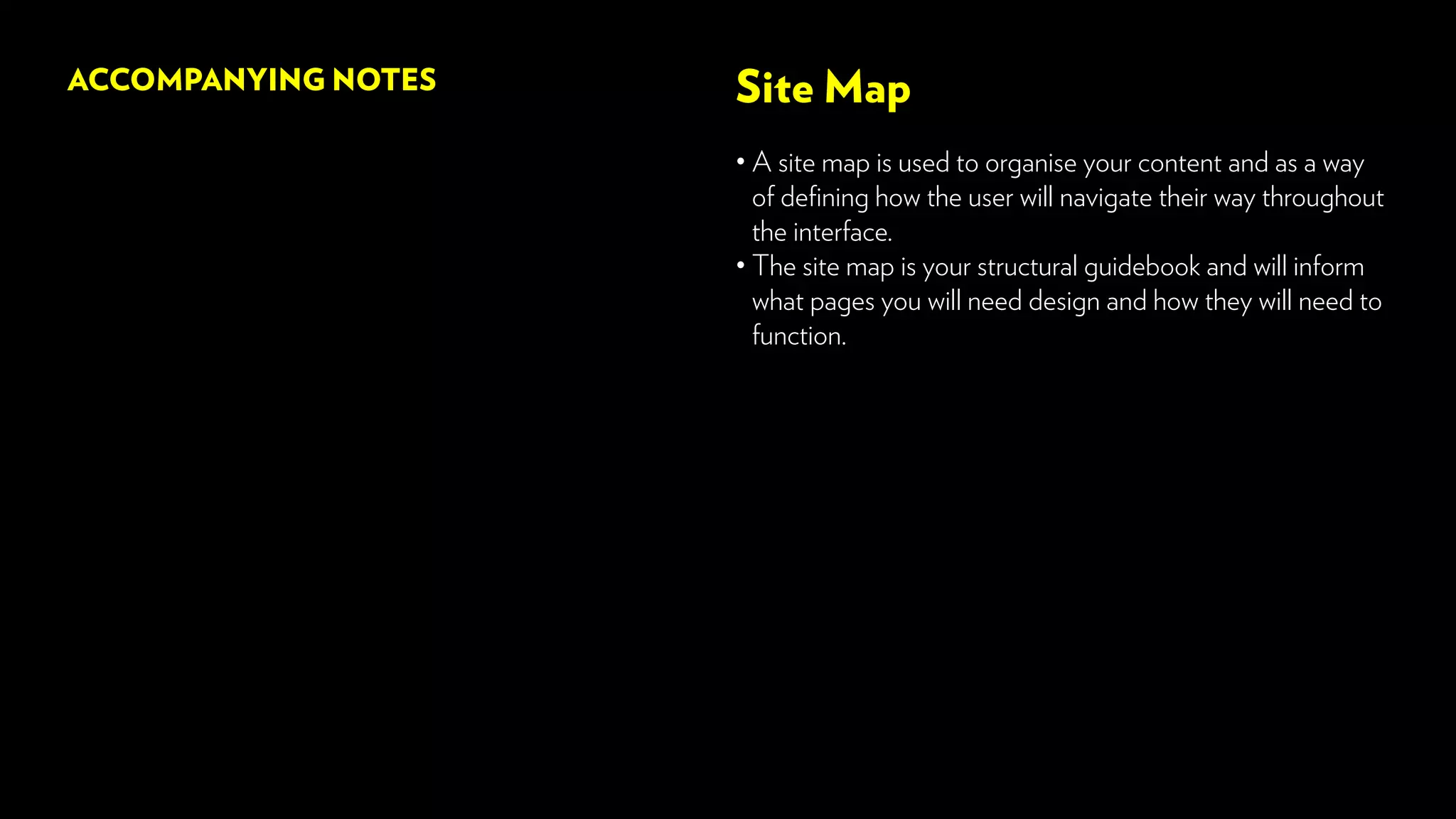 Site Map
• A site map is used to organise your content and as a way
of defining how the user will navigate their way throughout
the interface.
• The site map is your structural guidebook and will inform
what pages you will need design and how they will need to
function.
ACCOMPANYING NOTES
 