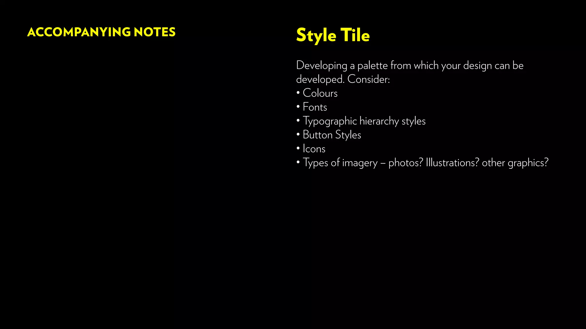 Style Tile
Developing a palette from which your design can be
developed. Consider:
• Colours
• Fonts
• Typographic hierarchy styles
• Button Styles
• Icons
• Types of imagery – photos? Illustrations? other graphics?
ACCOMPANYING NOTES
 