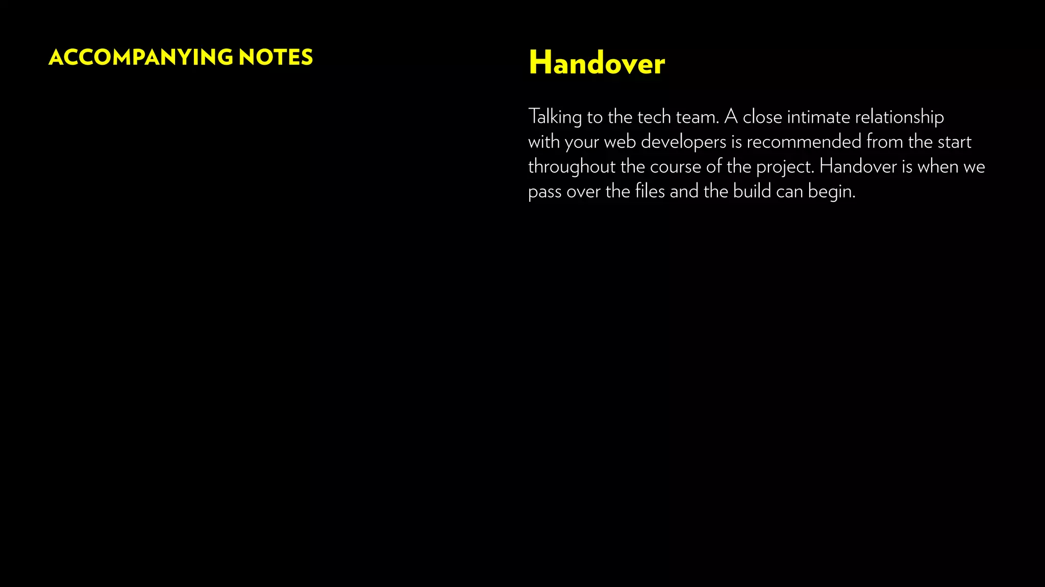 Handover
Talking to the tech team. A close intimate relationship
with your web developers is recommended from the start
throughout the course of the project. Handover is when we
pass over the files and the build can begin.
ACCOMPANYING NOTES
 