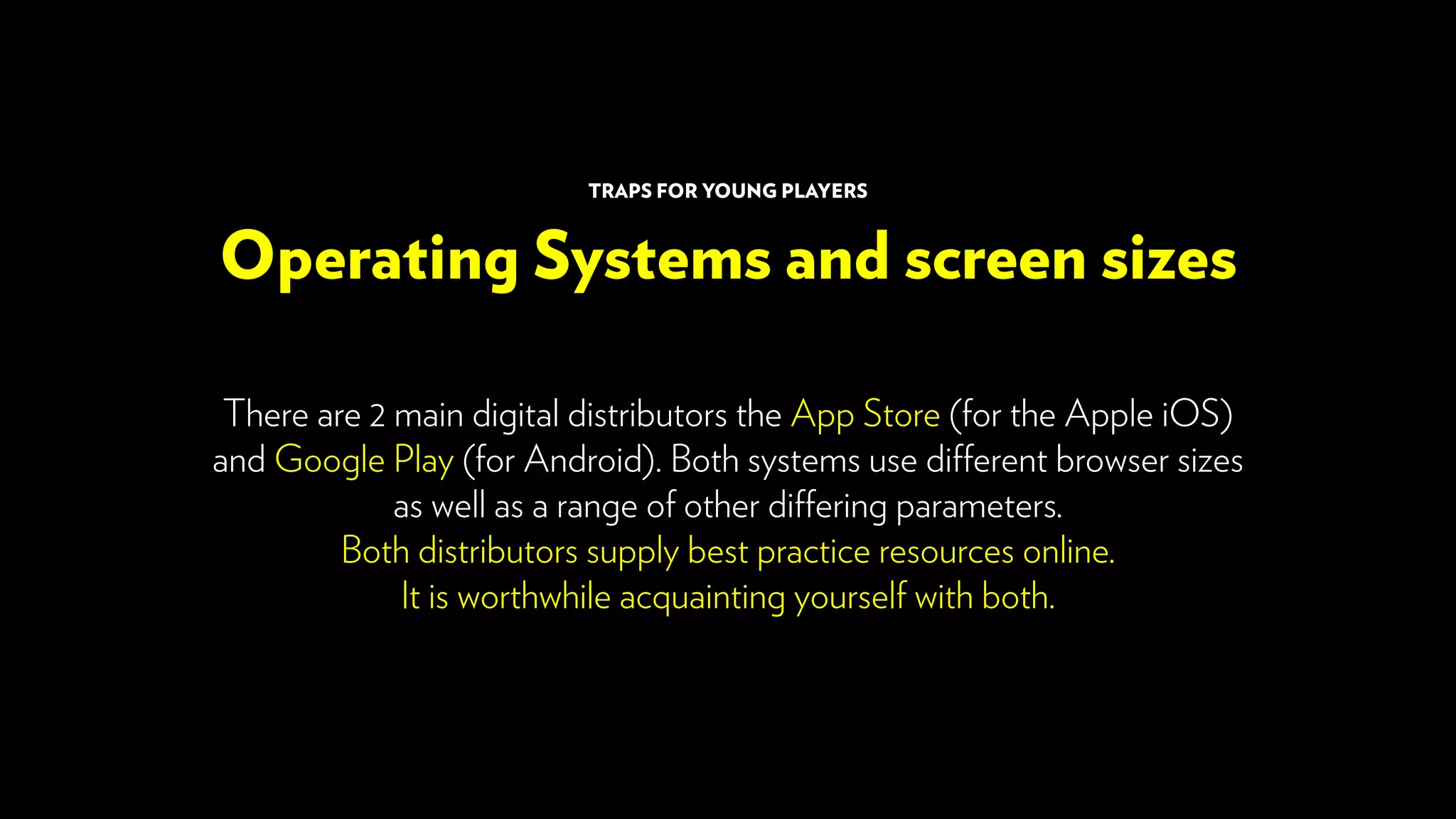 There are 2 main digital distributors the App Store (for the Apple iOS)
and Google Play (for Android). Both systems use different browser sizes
as well as a range of other differing parameters.
Both distributors supply best practice resources online.
It is worthwhile acquainting yourself with both.
Operating Systems and screen sizes
TRAPS FOR YOUNG PLAYERS
 