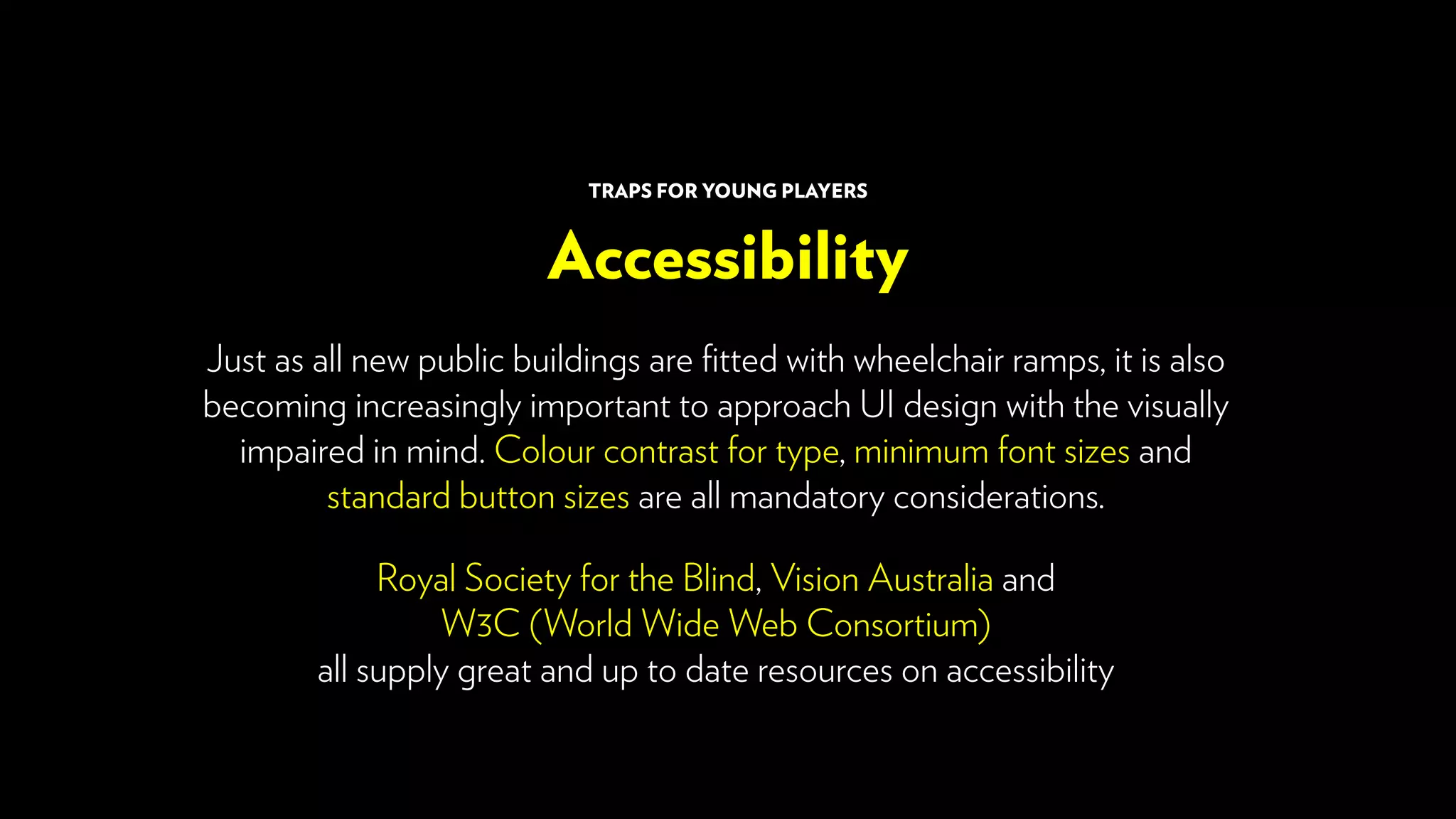 Just as all new public buildings are fitted with wheelchair ramps, it is also
becoming increasingly important to approach UI design with the visually
impaired in mind. Colour contrast for type, minimum font sizes and
standard button sizes are all mandatory considerations.
Royal Society for the Blind, Vision Australia and
W3C (World Wide Web Consortium)
all supply great and up to date resources on accessibility
Accessibility
TRAPS FOR YOUNG PLAYERS
 