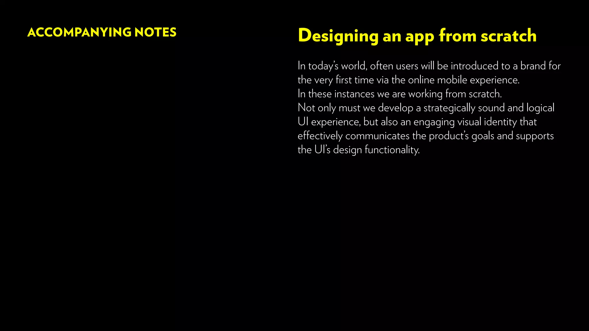 Designing an app from scratch
In today’s world, often users will be introduced to a brand for
the very first time via the online mobile experience.
In these instances we are working from scratch.
Not only must we develop a strategically sound and logical
UI experience, but also an engaging visual identity that
effectively communicates the product’s goals and supports
the UI’s design functionality.
ACCOMPANYING NOTES
 