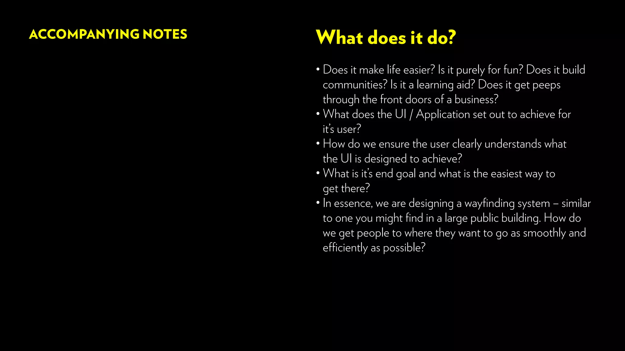 What does it do?
• Does it make life easier? Is it purely for fun? Does it build
communities? Is it a learning aid? Does it get peeps
through the front doors of a business?
• What does the UI / Application set out to achieve for
it’s user?
•How do we ensure the user clearly understands what
the UI is designed to achieve?
• What is it’s end goal and what is the easiest way to
get there?
• In essence, we are designing a wayfinding system – similar
to one you might find in a large public building. How do
we get people to where they want to go as smoothly and
efficiently as possible?
ACCOMPANYING NOTES
 