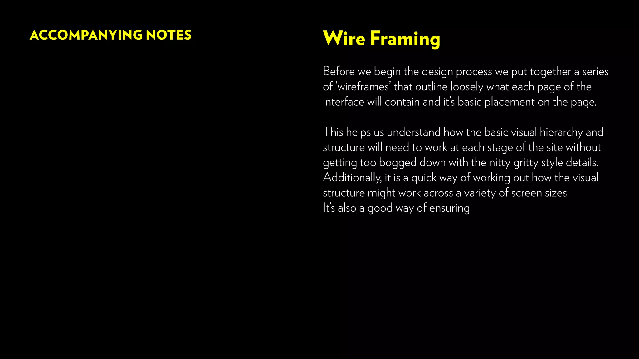 Wire Framing
Before we begin the design process we put together a series
of ‘wireframes’ that outline loosely what each page of the
interface will contain and it’s basic placement on the page.
This helps us understand how the basic visual hierarchy and
structure will need to work at each stage of the site without
getting too bogged down with the nitty gritty style details.
Additionally, it is a quick way of working out how the visual
structure might work across a variety of screen sizes.
It’s also a good way of ensuring
ACCOMPANYING NOTES
 