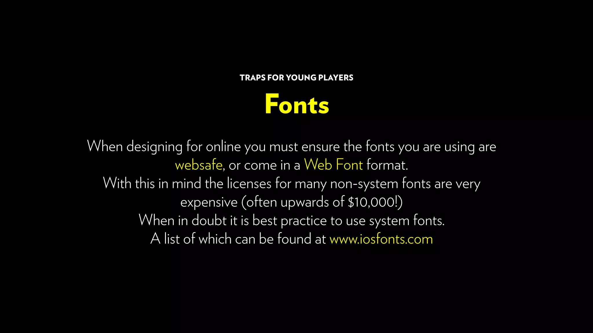 When designing for online you must ensure the fonts you are using are
websafe, or come in a Web Font format.
With this in mind the licenses for many non-system fonts are very
expensive (often upwards of $10,000!)
When in doubt it is best practice to use system fonts.
A list of which can be found at www.iosfonts.com
Fonts
TRAPS FOR YOUNG PLAYERS
 