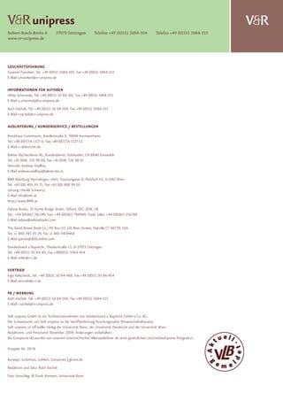 $unipress
Robert-Bosch-Breite 6            37079 Göttingen           Telefon +49 (0)551 5084-304               Telefax +49 (0)551 5084-333
                                                                                                                                   $
www.vr-unipress.de




GESCHÄFTSFÜHRUNG
Susanne Franzkeit, Tel. +49 (0)551 5084-303, Fax +49 (0)551 5084-333
E-Mail s.franzkeit@vr-unipress.de

INFORMATIONEN FÜR AUTOREN
Ulrike Schermuly, Tel. +49 (0)551 50 84-301, Fax +49 (0)551 5084-333
E-Mail u.schermuly@vr-unipress.de
Ruth Vachek, Tel. +49 (0)551 50 84-304, Fax +49 (0)551 5084-333
E-Mail r.vachek@vr-unipress.de

AUSLIEFERUNG / KUNDENSERVICE / BESTELLUNGEN

Brockhaus Commission, Kreidlerstraße 9, 70806 Kornwestheim
Tel. +49 (0)7154 1327-0, Fax +49 (0)7154 1327-13
E-Mail v-r@brocom.de
Balmer Bücherdienst AG, Kundendienst: Kobiboden, CH-8840 Einsiedeln
Tel. +41 (0)41 726 98 00, Fax +41 (0)41 726 98 01
Vertrieb: Andreas Voellmy
E-Mail andreas.voellmy@balmer-bd.ch
BMK Wartburg Vertriebsges. mbH, Trautsongasse 8, Postfach 65, A-1082 Wien
Tel. +43 (0)1 405 93 71, Fax +43 (0)1 408 99 05
Leitung: Harald Schwartz
E-Mail info@bmk.at
http://www.BMK.at
Oxbow Books, 10 Hythe Bridge Street, Oxford, OX1 2EW, UK
Tel.: +44 (0)1865 241249, Fax: +44 (0)1865 794449, Trade Sales: +44 (0)1865 256780
E-Mail oxbow@oxbowbooks.com
The David Brown Book Co., PO Box 511 (28 Main Street), Oakville CT 06779, USA
Tel. +1 860 945 93 29, Fax +1 860 9459468
E-Mail queries@dbbconline.com
Vandenhoeck & Ruprecht, Theaterstraße 13, D-37073 Göttingen
Tel. +49 (0)551 50 84-40, Fax +49(0)551 5084-454
E-Mail order@v-r.de

VERTRIEB
Ingo Halscheidt, Tel. +49 (0)551 50 84-488, Fax +49 (0)551 50 84-454
E-Mail vertrieb@v-r.de

PR / WERBUNG
Ruth Vachek, Tel. +49 (0)551 50 84-304, Fax +49 (0)551 5084-333
E-Mail r.vachek@vr-unipress.de

V&R unipress GmbH ist ein Tochterunternehmen von Vandenhoeck & Ruprecht GmbH & Co. KG.
Der Schwerpunkt von V&R unipress ist die Veröffentlichung forschungsnaher Wissenschaftsliteratur.
V&R unipress ist offizieller Verlag der Universität Bonn, der Universität Osnabrück und der Universität Wien.
Redaktions- und Preisstand: Dezember 2009. Änderungen vorbehalten.
Die Europreise (A) wurden von unserem österreichischen Alleinauslieferer als seine gesetzlichen Letztverkaufspreise festgesetzt.

Prospekt Nr. 10176

Konzept: Groothuis, Lohfert, Consorten | glcons.de
Redaktion und Satz: Ruth Vachek
Foto Umschlag: © Frank Homann, Universität Bonn
 