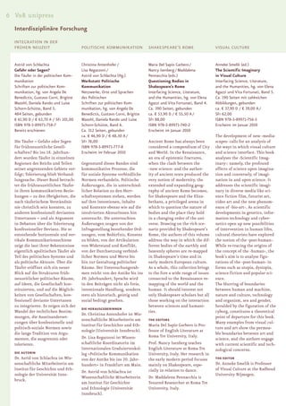 6 V&R unipress
  Interdisziplinäre Forschung
  INTEGRATION IN DER
  FRÜHEN NEUZEIT                        POLITISCHE KOMMUNIKATION              SHAKESPEARE’S ROME                   VISUAL CULTURE


  Astrid von Schlachta                  Christina Antenhofer /                Maria Del Sapio Garbero /            Anneke Smelik (ed.)
  Gefahr oder Segen?                    Lisa Regazzoni /                      Nancy Isenberg / Maddalena           The Scientific Imaginary
  Die Täufer in der politischen Kom-    Astrid von Schlachta (Hg.)            Pennacchia (eds.)                    in Visual Culture
  munikation                            Werkstatt Politische                  Questioning Bodies in                Interfacing Science, Literature,
  Schriften zur politischen Kom-        Kommunikation                         Shakespeare’s Rome                   and the Humanities, hg. von Elena
  munikation, hg. von Angela De         Netzwerke, Orte und Sprachen          Interfacing Science, Literature,     Agazzi und Vita Fortunati, Band 5.
  Benedictis, Gustavo Corni, Brigitte   des Politischen                       and the Humanities, hg. von Elena    Ca. 190 Seiten mit zahlreichen
  Mazohl, Daniela Rando und Luise       Schriften zur politischen Kom-        Agazzi und Vita Fortunati, Band 4.   Abbildungen, gebunden
  Schorn-Schütte, Band 5.               munikation, hg. von Angela De         Ca. 390 Seiten, gebunden             ca. € 37,90 D / € 39,00 A /
  484 Seiten, gebunden                  Benedictis, Gustavo Corni, Brigitte   ca. € 53,90 D / € 55,50 A /          SFr 62,00
  € 61,90 D / € 63,70 A / SFr 101,00    Mazohl, Daniela Rando und Luise       SFr 88,00                            ISBN 978-3-89971-756-3
  ISBN 978-3-89971-758-7                Schorn-Schütte, Band 6.               ISBN 978-3-89971-740-2               Erscheint im Januar 2010
  Bereits erschienen                    Ca. 312 Seiten, gebunden              Erscheint im Januar 2010
                                        ca. € 46,90 D / € 48,30 A /                                                The development of new ›media-
  Die Täufer – Gefahr oder Segen        SFr 76,00                             Ancient Rome has always been         scapes‹ calls for an analysis of
  für frühneuzeitliche Gesell-          ISBN 978-3-89971-777-8                considered a compendium of City      the ways in which visual culture
  schaften? Bis ins 18. Jahrhun-        Erscheint im Februar 2010             and World. In the Renaissance,       and science interface. This book
  dert wurden Täufer in einzelnen                                             an era of epistemic fractures,       analyses the ›Scientific Imag-
  Regionen des Reichs und Teilen        Gegenstand dieses Bandes sind         when the clash between the           inary‹: namely, the profound
  seiner angrenzenden Gebiete ver-      kommunikative Prozesse, die           ›new science‹ and the author-        effects of science upon imagina-
  folgt; Tolerierung blieb Verhand-     für soziale Systeme verbindliche      ity of ancient texts produced the    tion and conversely, of imagi-
  lungssache. Dieser Band betrach-      Normen verhandeln. Politische         very notion of modernity, the        nation in and upon science. It
  tet die frühneuzeitlichen Täufer      Äußerungen, die in unterschied-       extended and expanding geog-         addresses the scientific imagi-
  in ihren kommunikativen Bezie-        licher Relation zu den Herr-          raphy of ancient Rome becomes,       nary in diverse media like sci-
  hungen – zu den Obrigkeiten, die      schaftssystemen stehen, werden        for Shakespeare and the Eliza-       ence fiction film, futurist art,
  nach täuferischem Verständnis         auf ihre Intentionen, Inhalte         bethans, a privileged arena in       video art and the new phenom-
  nie christlich sein konnten, zu       und Kontexte ebenso wie auf die       which to question the nature of      enon of ›bio-art‹. As scientific
  anderen konfessionell devianten       involvierten AkteurInnen hin          bodies and the place they hold       developments in genetics, infor-
  Untertanen – und als Argument         untersucht. Die untersuchten          in a changing order of the uni-      mation technology and cyber-
  in Debatten über die Tolerierung      Äußerungen zeugen von der             verse. Drawing on the rich sce-      netics open up new possibilities
  konfessioneller Devianz. Die so       Infragestellung bestehender Ord-      nario provided by Shakespeare’s      of intervention in human lifes,
  entstehende horizontale und ver-      nungen, vom Bedürfnis, Konsens        Rome, the authors of this volume     cultural theorists have explored
  tikale Kommunikationsschiene          zu bilden, von der Artikulation       address the way in which the dif-    the notion of the ›post-human‹.
  zeigt die laut ihrer Bekenntnisse     von Widerstand und Konflikt,          ferent bodies of the earthly and     While re-tracing the origins of
  eigentlich apolitischen Täufer als    von der Durchsetzung verbind-         heavenly spheres are re-mapped       the concept of the ›human‹, the
  Teil des politischen Systems und      licher Normen und Werte bis           in Shakespeare’s time and in         book’s aim is to analyse figu-
  als politische Akteure. Über die      hin zur Gestaltung politischer        early modern European culture.       rations of the ›post-human‹ in
  Täufer eröffnet sich ein neuer        Räume. Der Untersuchungsrah-          As a whole, this collection brings   forms such as utopia, dystopia,
  Blick auf die Strukturen früh-        men reicht von der Antike bis ins     to the fore a wide range of issues   science fiction and popular sci-
  neuzeitlicher politischer Räume,      20. Jahrhundert; Sprache wird         connected to the Renaissance re-     ence.
  auf Ideen, die Gesellschaft kon-      in den Beiträgen nicht als freie,     mapping of the world and the         The blurring of boundaries
  stituierten, und auf die Möglich-     intentionale Handlung, sondern        human. It should interest not        between human and machine,
  keiten von Gesellschaften, kon-       stets als historisch, geistig und     only Shakespeare scholars but all    nature and culture, technology
  fessionell deviante Untertanen        sozial bedingt gesehen.               those working on the interaction     and organism, sex and gender,
  zu integrieren. Es zeigen sich der                                          between sciences and humani-         heralded by the figuration of the
                                        DIE HERAUSGEBERINNEN
  Wandel der rechtlichen Bestim-                                              ties.                                cyborg, constitutes a theoretical
                                        Dr. Christina Antenhofer ist Wis-
  mungen, die Auseinanderset-                                                                                      point of departure for this book.
                                        senschaftliche Mitarbeiterin am       THE EDITORS
  zungen über konfessionelle und                                                                                   Many examples from visual cul-
                                        Institut für Geschichte und Eth-      Maria Del Sapio Garbero is Pro-
  politisch-soziale Normen sowie                                                                                   ture and art show the permea-
                                        nologie (Universität Innsbruck).      fessor of English Literature at
  die lange Tradition von Argu-                                                                                    ble boundaries between art and
                                        Dr. Lisa Regazzoni ist Wissen-        Roma Tre University, Italy.
  menten, die ausgrenzen oder                                                                                      science, and the authors engage
  tolerieren.                           schaftliche Koordinatorin im          Prof. Nancy Isenberg teaches         with current scientific and tech-
                                        Internationalen Graduiertenkol-       English Literature at Roma Tre       nological concerns.
  DIE AUTORIN                           leg »Politische Kommunikation         University, Italy. Her research in
  Dr. Asrid von Schlachta ist Wis-      von der Antike bis ins 20. Jahr-      the early modern period focuses      THE EDITOR
  senschaftliche Mitarbeiterin am       hundert« in Frankfurt am Main.        mainly on Shakespeare, espe-         Dr. Anneke Smelik is Professor
  Institut für Geschichte und Eth-                                            cially in relation to dance.         of Visual Culture at the Radboud
                                        Dr. Astrid von Schlachta ist
  nologie der Universität Inns-                                                                                    University Nijmegen.
                                        Wissenschaftliche Mitarbeiterin       Dr. Maddalena Pennacchia is
  bruck.
                                        am Institut für Geschichte            Tenured Researcher at Roma Tre
                                        und Ethnologie (Universität           University, Italy.
                                        Innsbruck).
 