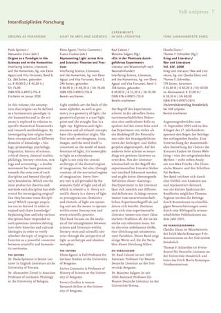 V&R unipress 7
Interdisziplinäre Forschung
                                                                             EXPERIMENTE
ORIGINS AS PARADIGMS                   LIGHT IN ARTS AND SCIENCES            IN DER LITERATUR                     FÜNF JAHRHUNDERTE KRIEG


Paola Spinozzi /                       Elena Agazzi / Enrico Giannetto /     Raul Calzoni /                       Claudia Glunz /
Alessandro Zironi (eds.)               Franco Giudice (eds.)                 Massimo Salgaro (Hg.)                Thomas F. Schneider (Hg.)
Origins as a Paradigm in the           Representing Light across Arts        »Ein in der Phantasie durch-         Krieg und Literatur /
Sciences and in the Humanities         and Sciences: Theories and Prac-      geführtes Experiment«                War and Literature
Interfacing Science, Literature,       tices                                 Literatur und Wissenschaft nach      Vol. XIV, 2008
and the Humanities, hg. von Elena      Interfacing Science, Literature,      Neunzehnhundert                      Krieg und Literatur / War and Lite-
Agazzi und Vita Fortunati, Band 6.     and the Humanities, hg. von Elena     Interfacing Science, Literature,     rature, hg. von Claudia Glunz und
Ca. 266 Seiten, gebunden               Agazzi und Vita Fortunati, Band 2.    and the Humanities, hg. von Elena    Thomas F. Schneider.
ca. € 43,90 D / € 45,20 A /            246 Seiten, gebunden                  Agazzi und Vita Fortunati, Band 3.   179 Seiten, kartoniert
SFr 71,00                              € 46,90 D / € 48,30 A / SFr 76,00     358 Seiten, gebunden                 € 41,00 D / € 42,20 A / SFr 67,00
ISBN 978-3-89971-759-4                 ISBN 978-3-89971-735-8                € 49,90 D / € 51,30 A / SFr 81,00    im Abonnement: € 37,00 D /
Erscheint im Januar 2010               Bereits erschienen                    ISBN 978-3-89971-731-0               € 38,10 A / SFr 60,00
                                                                             Bereits erschienen                   ISBN 978-3-89971-747-1
In this volume, the assump-            Light symbols are the basis of the                                         Universitätsverlag Osnabrück
tion that origins can be defined       same alphabet, as well as geo-        Der Begriff des Experiments          bei V&R unipress
as a hermeneutic paradigm in           metry is a geometry of light: the     scheint in der aktuellen litera-     Bereits erschienen
the humanities and in the sci-         geometrical point is a star-light     turwissenschaftlichen Diskus-
ences is explored in relation to       point and the straight line is a      sion eine ambivalente Rolle zu       Augenzeugenberichte zum
specific theoretical frameworks        light ray. Rightness and right-       spielen: Auf der einen Seite wird    11. September 2001 und zu den
and research methodologies. By         eousness and all related concepts     das Experiment von vielen als        Kriegen des 17. Jahrhunderts
investigating how origins have         have this symbolical origin. The      ein Modebegriff des Naturalis-       spannen den Bogen der Beiträge
been conceptualised in different       first words are ideograms, icons,     mus oder der Avantgardelitera-       des vorliegenden Bandes. Eine
domains of knowledge – bio-            images, and the word itself is        turen der Sechziger- und Siebzi-     Untersuchung der massenmedi-
logy, primatology, psychology,         conceived on the model of mani-       gerjahre abgestempelt. Auf der       alen Darstellung der »Taten« des
linguistics, history of science,       festation of light, it’s isomorphic   anderen Seite scheint es neuer-      Kreuzers Emden im Ersten Welt-
critical theory, classical studies,    to light as a theophany.              dings ein gewisses Interesse zu      krieg – eine der zeitgenössischen
philology, literary criticism, stra-   Light is not only the central         erwecken. Von der Literatur-         Mythen – steht neben Analy-
tegy and accounting – a double         archetype of the diurnal regime       wissenschaft ist der Begriff der     sen von Max Frischs »Die Chine-
movement has been generated:           of imagination, but also, through     experimentellen Literatur bisher     sische Mauer« und den Schriften
towards the very core of each          contrast, of the nocturnal regime     nur unscharf fokussiert worden,      Pat Barkers.
discipline and beyond discipli-        of imagination. Every liter-          und es gibt keine überzeugende       Der Band zeichnet sich durch
nary boundaries. Which are the         ary text is all-pervaded by the       Definition dieser »Gattung«.         eine Vielfalt von Ansätzen aus
most productive theories and           semantic field of light and of all    Das Experiment in der Literatur      und repräsentiert dennoch
methods each discipline has elab-      which is related to it. Every sci-    lässt sich nämlich nur differen-     nur ein kleines Spektrum der
orated for investigating origins?      entific theory is a theory of light   zial definieren: Es hängt erstens    Bandbreite möglicher Themen.
Can they become trans-discipli-        or presupposes one. Semiotics         immer vom naturwissenschaft-         Ergänzt werden die Beiträge
nary? Which synergic enquir-           and rhetoric of light are operat-     lichen Experimentbegriff ab, auf     durch Rezensionen zu einschlä-
ies can be devised in order to         ing and are the means to operate      den es sich bezieht. Zweitens        gigen Neuerscheinungen sowie
expand and share knowledge?            within every literary text and        setzt sich eine experimentelle       durch eine Bibliografie wissen-
Explaining how and why various         every scientific practice.            Literatur immer von einer »klas-     schaftlicher Publikationen aus
disciplines have responded to          This book focuses on the analy-       sischen« Tradition ab, die sie als   dem Jahr 2005.
such questions involves delving        sis of the entanglement between       solche erst erkennen muss. Sie
                                                                                                                  DIE HERAUSGEBERiNNEN
into their histories and cultural      science and literature within         ist also eine unbekannte Größe,
                                                                                                                  Claudia Glunz ist Mitarbeiterin
ideologies in order to verify          literary texts and scientific the-    eine Gleichung mit mindestens
                                                                                                                  des Erich Maria Remarque-Frie-
whether the topic of origins can       ories through the perspective of      zwei Variablen. Dieser Band zeigt
                                                                                                                  denszentrums an der Universität
function as a powerful connector       light as archetype and absolute       einige Werte auf, die die Varia-
                                                                                                                  Osnabrück.
between scientific and humanis-        metaphor.                             blen dieser Gleichung füllen.
tic territories.                                                                                                  Thomas F. Schneider ist Privat-
                                       THE EDITORS                           DIE HERAUSGEBER                      dozent für Deutsche Literatur an
THE EDITORS                            Elena Agazzi is Full Professor for    Dr. Raul Calzoni ist seit 2007       der Universität Osnabrück und
Dr. Paola Spinozzi is Senior Lec-      German Studies at the University      Assistant Professor für Neuere       leitet das Erich Maria Remarque-
turer in English Literature at the     of Bergamo.                           Deutsche Literatur an der Uni-       Friedenszentrum.
University of Ferrara.                 Enrico Giannetto is Professor of      versität Bergamo.
Dr. Alessandro Zironi is Associate     History of Science at the Univer-     Dr. Massimo Salgaro ist seit
Professor of Germanic Philology        sity of Bergamo.                      2005 Assistant Professor für
at the University of Bologna.          Franco Giudice is tenure              Neuere Deutsche Literatur an der
                                       Research Fellow at the Univer-        Universität Verona.
                                       sity of Bergamo.
 