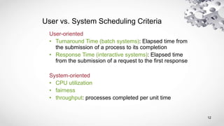 12
User vs. System Scheduling Criteria
User-oriented
• Turnaround Time (batch systems): Elapsed time from
the submission of a process to its completion
• Response Time (interactive systems): Elapsed time
from the submission of a request to the first response
System-oriented
• CPU utilization
• fairness
• throughput: processes completed per unit time
 