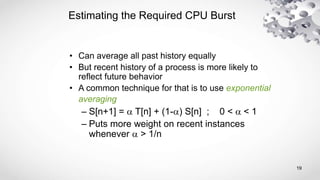 19
Estimating the Required CPU Burst
• Can average all past history equally
• But recent history of a process is more likely to
reflect future behavior
• A common technique for that is to use exponential
averaging
– S[n+1] = a T[n] + (1-a) S[n] ; 0 < a < 1
– Puts more weight on recent instances
whenever a > 1/n
 