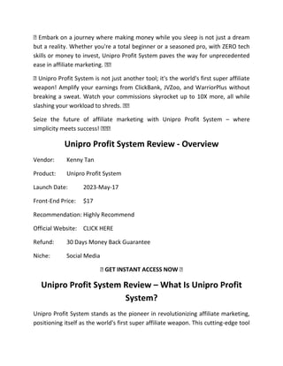 � Embark on a journey where making money while you sleep is not just a dream
but a reality. Whether you're a total beginner or a seasoned pro, with ZERO tech
skills or money to invest, Unipro Profit System paves the way for unprecedented
ease in affiliate marketing. ��
� Unipro Profit System is not just another tool; it's the world's first super affiliate
weapon! Amplify your earnings from ClickBank, JVZoo, and WarriorPlus without
breaking a sweat. Watch your commissions skyrocket up to 10X more, all while
slashing your workload to shreds. ��
Seize the future of affiliate marketing with Unipro Profit System – where
simplicity meets success! ���
Unipro Profit System Review - Overview
Vendor: Kenny Tan
Product: Unipro Profit System
Launch Date: 2023-May-17
Front-End Price: $17
Recommendation: Highly Recommend
Official Website: CLICK HERE
Refund: 30 Days Money Back Guarantee
Niche: Social Media
� GET INSTANT ACCESS NOW �
Unipro Profit System Review – What Is Unipro Profit
System?
Unipro Profit System stands as the pioneer in revolutionizing affiliate marketing,
positioning itself as the world's first super affiliate weapon. This cutting-edge tool
 