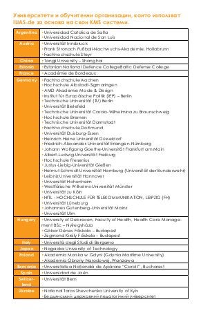 Университети и обучителни организации, които използват
ILIAS.de за основа на свои KMS системи.
Argentina •Universidad Catolica de Salta
•Universidad Nacional de San Luis
Austria •Universität Innsbruck
•Frank Stronach Fußball-Nachwuchs-Akademie, Hollabrunn
•Fachhochschule Steyr
China •Tongji University – Shanghai
Estonia •Estonian National Defence CollegeBaltic Defense College
France •Académie de Bordeaux
Germany •Fachhochschule Aachen
•Hochschule Albstadt-Sigmaringen
•AMD Akademie Mode & Design
•Institut für Europäische Politik (IEP) – Berlin
•Technische Universität (TU) Berlin
•Universität Bielefeld
•Technische Universität Carolo-Wilhelmina zu Braunschweig
•Hochschule Bremen
•Technische Universität Darmstadt
•Fachhochschule Dortmund
•Universität Duisburg-Essen
•Heinrich Heine Universität Düsseldorf
•Friedrich-Alexander-Universität Erlangen-Nürnberg
•Johann Wolfgang Goethe-Universität Frankfurt am Main
•Albert-Ludwig-Universität Freiburg
•Hochschule Fresenius
•Justus-Liebig-Universität Gießen
•Helmut-Schmidt-Universität Hamburg (Universität der Bundeswehr)
•Leibniz Universität Hannover
•Universität Hohenheim
•Westfälische Wilhelms-Universität Münster
•Universität zu Köln
•HfTL - HOCHSCHULE FÜR TELEKOMMUNIKATION, LEIPZIG (FH)
•Universität Lüneburg
•Johannes Gutenberg-Universität Mainz
•Universität Ulm
Hungary •University of Debrecen, Faculty of Health, Health Care Manage-
ment BSc – Nyíregyháza
•Gábor Dénes Főiskola – Budapest
•Zsigmond Király Főiskola – Budapest
Italy •Università degli Studi di Bergamo
Japan •Nagaoka University of Technology
Poland •Akademia Morska w Gdyni (Gdynia Maritime University)
•Akademia Obrony Narodowej, Warszawa
Romania •Universitatea Naţională de Apărare “Carol I”, Bucharest
Spain •Universidad de Jaén
Switzer-
land
•Universität Bern
Ukraine •National Taras Shevchenko University of Kyiv
•Бердянський державний педагогічний університет
 