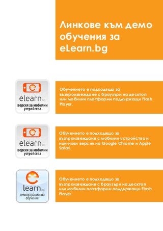 Обучението е подходящо за
възпроизвеждане с браузъри на десктоп
или мобилни платформи поддържащи Flash
Player.
Обучението е подходящо за
възпроизвеждане с мобилни устройства и
най-нови версии на Google Chrome и Apple
Safari.
Обучението е подходящо за
възпроизвеждане с браузъри на десктоп
или мобилни платформи поддържащи Flash
Player.
Линкове към демо
обучения за
eLearn.bg
 