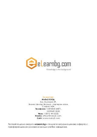 За контакт:
Моби2 ЕООД,
Бул. България 49,
Бизнес Център Витоша - партерен етаж,
София 1404,
Телефони: +359 884164871,
+35924912353;
Факс: +359 2 4913322;
Имейл: office@moby2.com.
Сайт: www.moby2.com
Тествайте демо акаунт в eLearn.bg и получете актуална ценова оферта с
преференциални условия за висши учебни заведения.
 