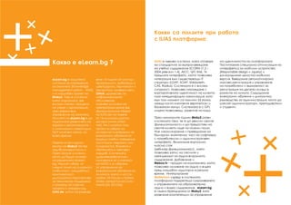 Какво е eLearn.bg ?
eLearn.bg е защитена
система за управление
на знанието (Knowledge
management system - KMS)
и е мащабен проект на
Moby2. Това е система,
която подпомага, във
висока степен, процеса
на учене и организация,
чрез ефективно
управление на знанията.
Мисията на eLearn.bg е да
подпомага развитието на
хората и организациите –
с минимални инвестиции,
24/7 на всяко място, по
всяко време.
Повече от три години
екипът на Moby2 тества
над 80 комерсиални и
Open Source системи,
които да бъдат основа
на решението eLearn.
bg. Нашият избор, от
гледна точна на сигурност,
стабилност, мащабност,
комплексност,
дългосрочна перспектива
за техническа поддръжка
и ъпгрейд се спря на
проекта с отворен код
ILIAS.de, който се развива
вече 14 години от стотици
програмисти, работещи в
швейцарски, германски и
австрийски университети.
Ohloh, дружество за
информационно
обслужване,
оценява усилията на
препрограмиране във
функционалния обхват
на ILIAS.de на повече
от 14 милиона щатски
долара (www.ohloh.
net). Не случайно този
проект е избран за
основа на платформи за
електронни обучения от
водещи учебни заведения,
институции свързани със
сигурността, бизнеса и
обучението в световен
мащаб. Системата
удовлетворява всички
изисквания за сигурност
на NATO и е избрана
за управление на
електронните обучения на
Алианса, както и на Ca-
nadian Air Forces и United
States Joined Forces Com-
mand (US JFCOM).
 