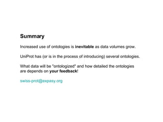 Summary Increased use of ontologies is  inevitable  as data volumes grow. UniProt has (or is in the process of introducing) several ontologies. What data will be "ontologized" and how detailed the ontologies  are depends on  your feedback ! [email_address] 