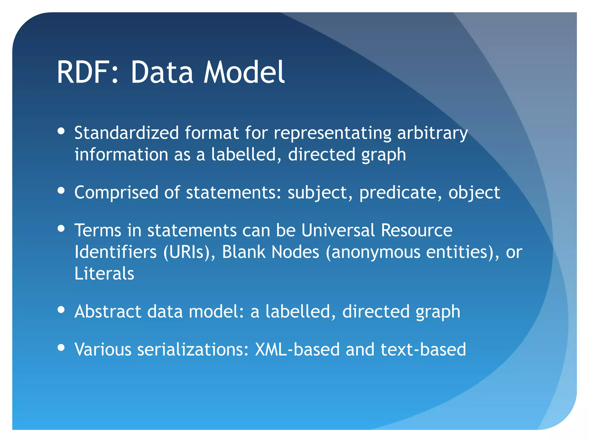 RDF: Data Model
 Standardized format for representating arbitrary
  information as a labelled, directed graph

 Comprised of statements: subject, predicate, object

 Terms in statements can be Universal Resource
  Identifiers (URIs), Blank Nodes (anonymous entities), or
  Literals

 Abstract data model: a labelled, directed graph

 Various serializations: XML-based and text-based
 