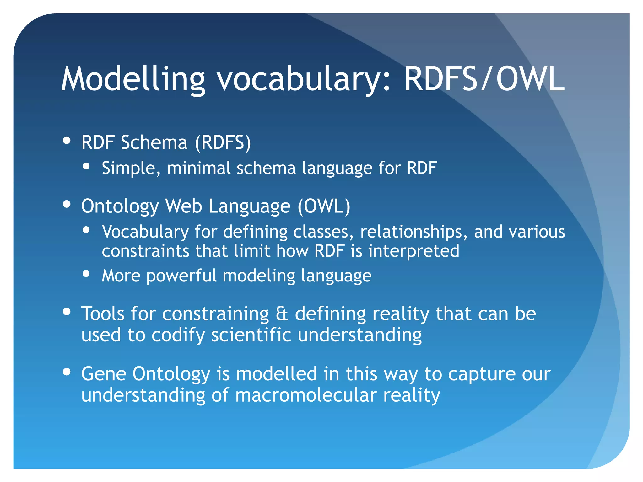 Modelling vocabulary: RDFS/OWL
 RDF Schema (RDFS)
   Simple, minimal schema language for RDF

 Ontology Web Language (OWL)
   Vocabulary for defining classes, relationships, and various
    constraints that limit how RDF is interpreted
   More powerful modeling language

 Tools for constraining & defining reality that can be
  used to codify scientific understanding
 Gene Ontology is modelled in this way to capture our
  understanding of macromolecular reality
 
