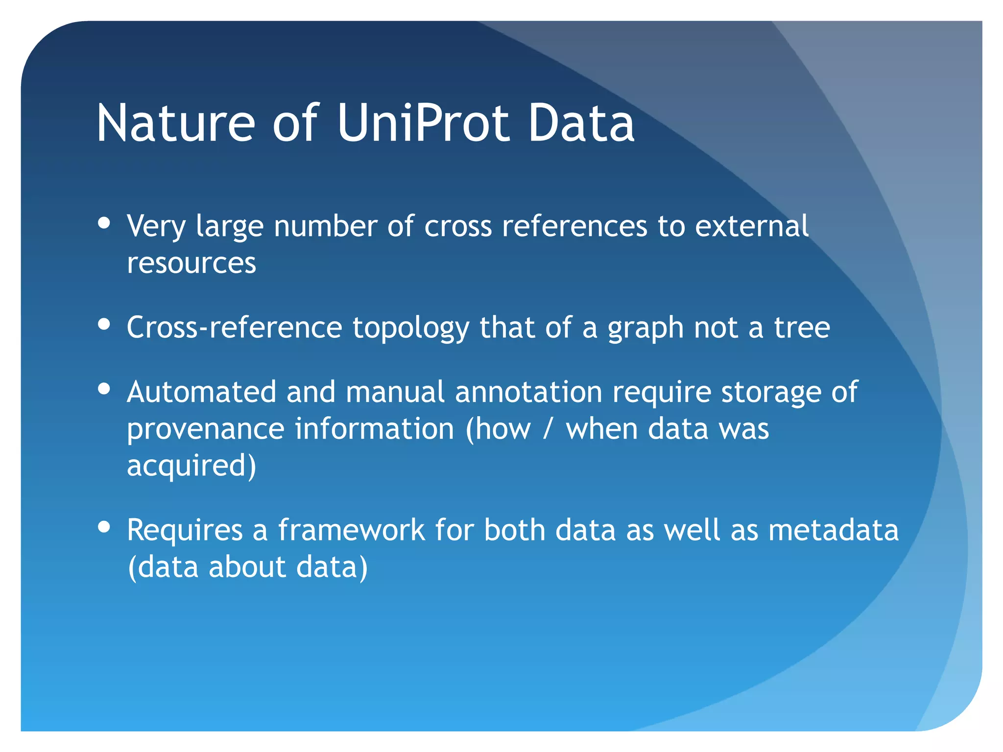 Nature of UniProt Data
 Very large number of cross references to external
  resources

 Cross-reference topology that of a graph not a tree

 Automated and manual annotation require storage of
  provenance information (how / when data was
  acquired)

 Requires a framework for both data as well as metadata
  (data about data)
 