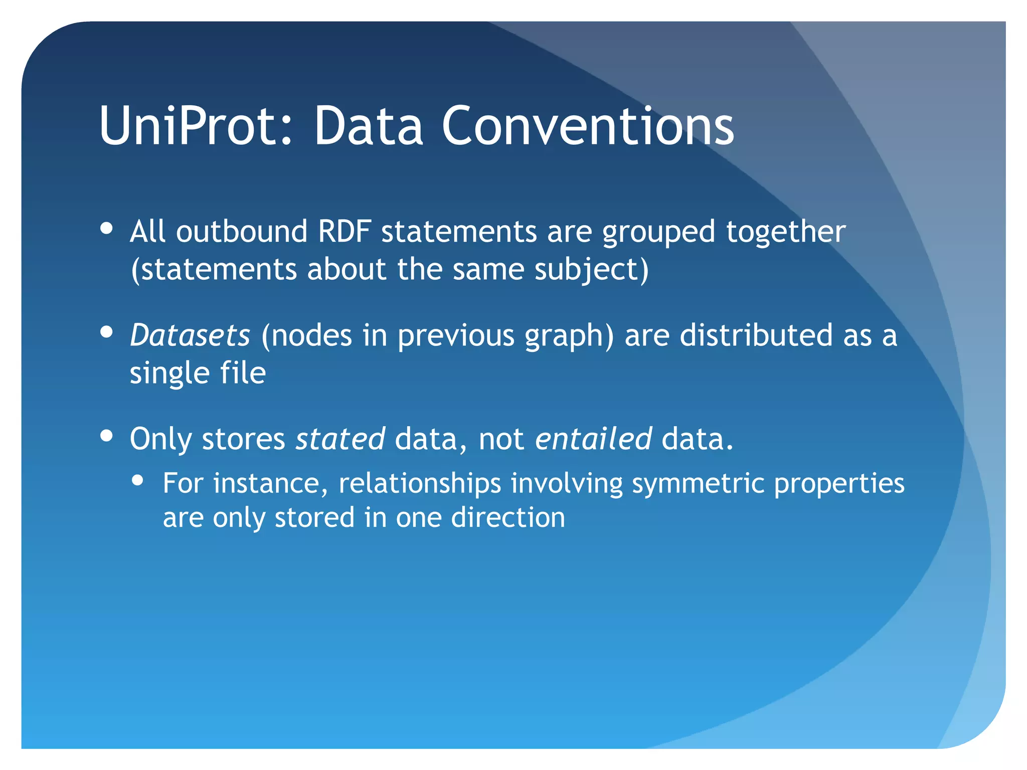 UniProt: Data Conventions
 All outbound RDF statements are grouped together
  (statements about the same subject)

 Datasets (nodes in previous graph) are distributed as a
  single file

 Only stores stated data, not entailed data.
   For instance, relationships involving symmetric properties
    are only stored in one direction
 