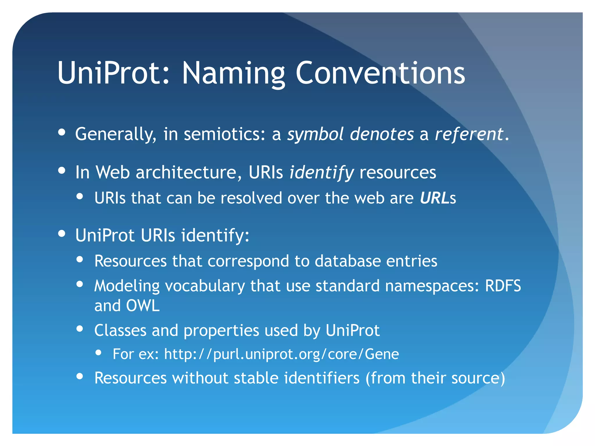 UniProt: Naming Conventions
 Generally, in semiotics: a symbol denotes a referent.

 In Web architecture, URIs identify resources
   URIs that can be resolved over the web are URLs

 UniProt URIs identify:
   Resources that correspond to database entries
   Modeling vocabulary that use standard namespaces: RDFS
    and OWL
   Classes and properties used by UniProt
     For ex: http://purl.uniprot.org/core/Gene
   Resources without stable identifiers (from their source)
 