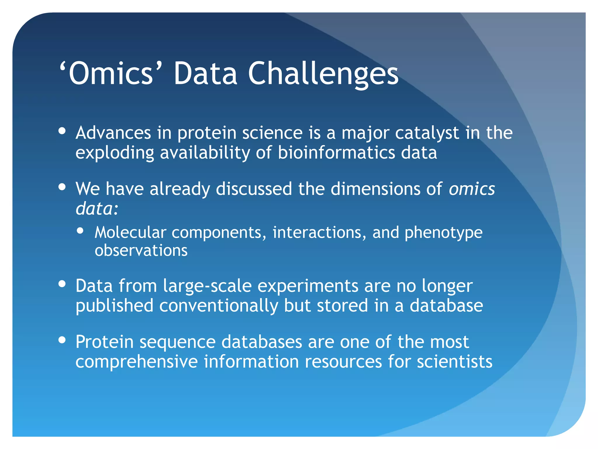 ‘Omics’ Data Challenges
 Advances in protein science is a major catalyst in the
  exploding availability of bioinformatics data
 We have already discussed the dimensions of omics
  data:
   Molecular components, interactions, and phenotype
    observations

 Data from large-scale experiments are no longer
  published conventionally but stored in a database
 Protein sequence databases are one of the most
  comprehensive information resources for scientists
 