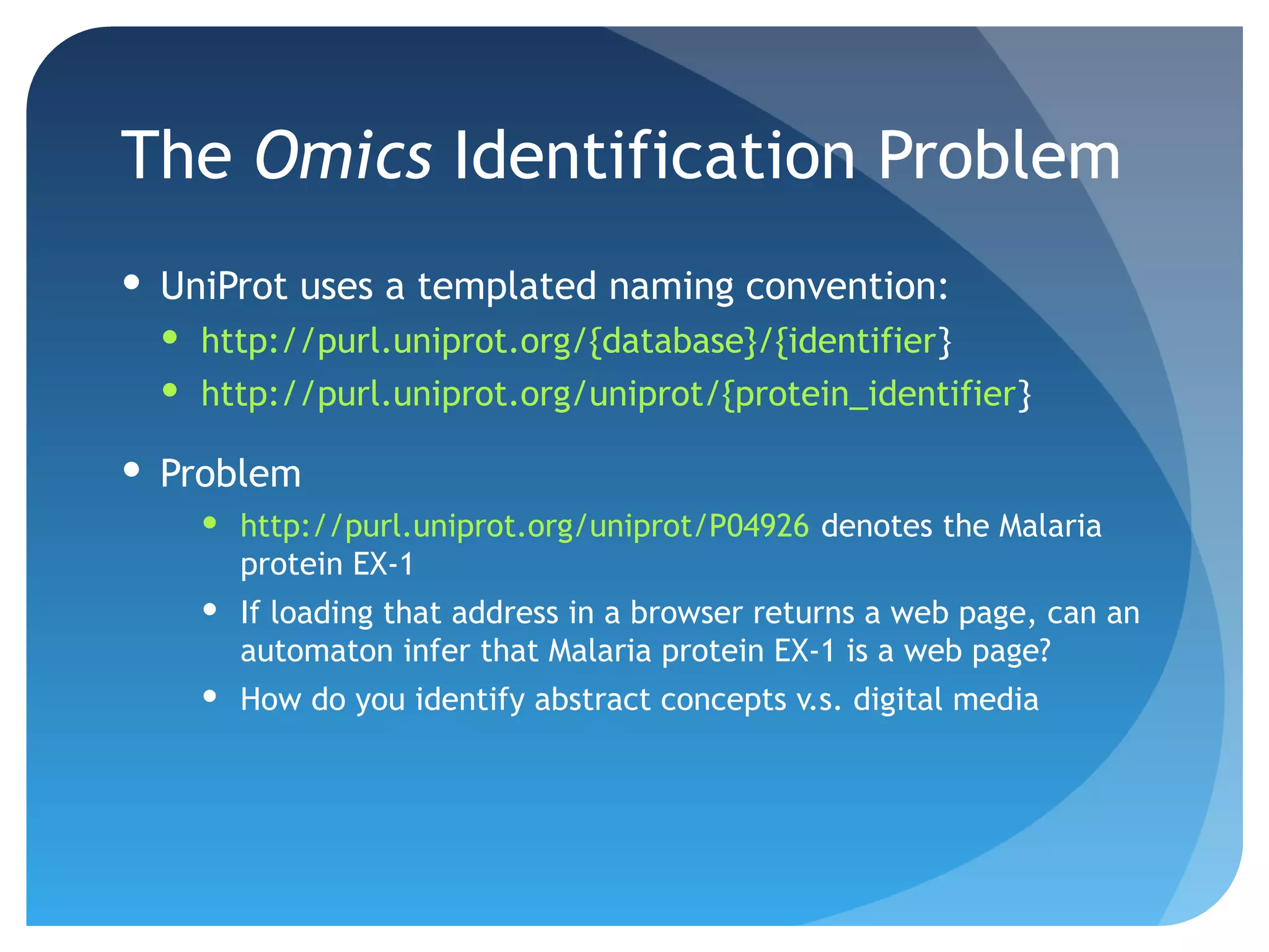 The Omics Identification Problem
 UniProt uses a templated naming convention:
   http://purl.uniprot.org/{database}/{identifier}
   http://purl.uniprot.org/uniprot/{protein_identifier}

 Problem
     http://purl.uniprot.org/uniprot/P04926 denotes the Malaria
      protein EX-1
     If loading that address in a browser returns a web page, can an
      automaton infer that Malaria protein EX-1 is a web page?
     How do you identify abstract concepts v.s. digital media
 