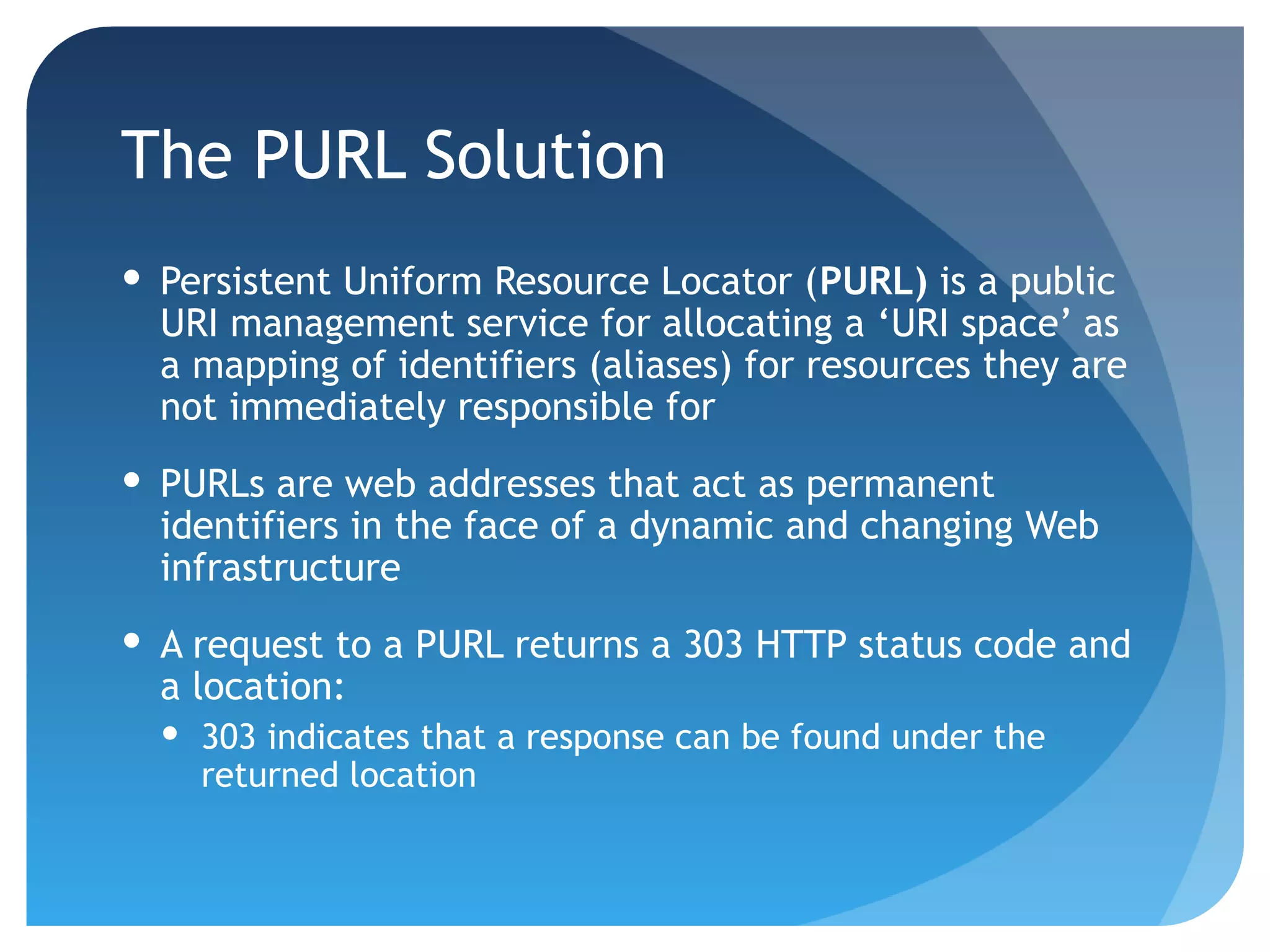 The PURL Solution
 Persistent Uniform Resource Locator (PURL) is a public
  URI management service for allocating a ‘URI space’ as
  a mapping of identifiers (aliases) for resources they are
  not immediately responsible for
 PURLs are web addresses that act as permanent
  identifiers in the face of a dynamic and changing Web
  infrastructure
 A request to a PURL returns a 303 HTTP status code and
  a location:
   303 indicates that a response can be found under the
    returned location
 
