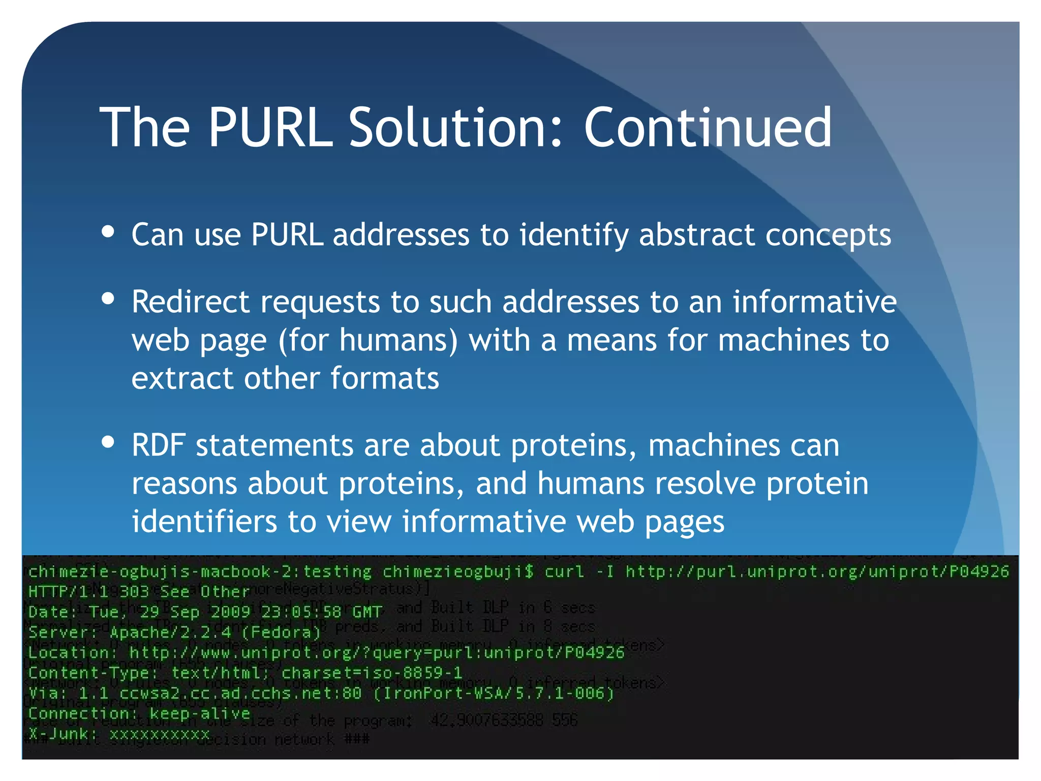 The PURL Solution: Continued
 Can use PURL addresses to identify abstract concepts

 Redirect requests to such addresses to an informative
  web page (for humans) with a means for machines to
  extract other formats

 RDF statements are about proteins, machines can
  reasons about proteins, and humans resolve protein
  identifiers to view informative web pages
 