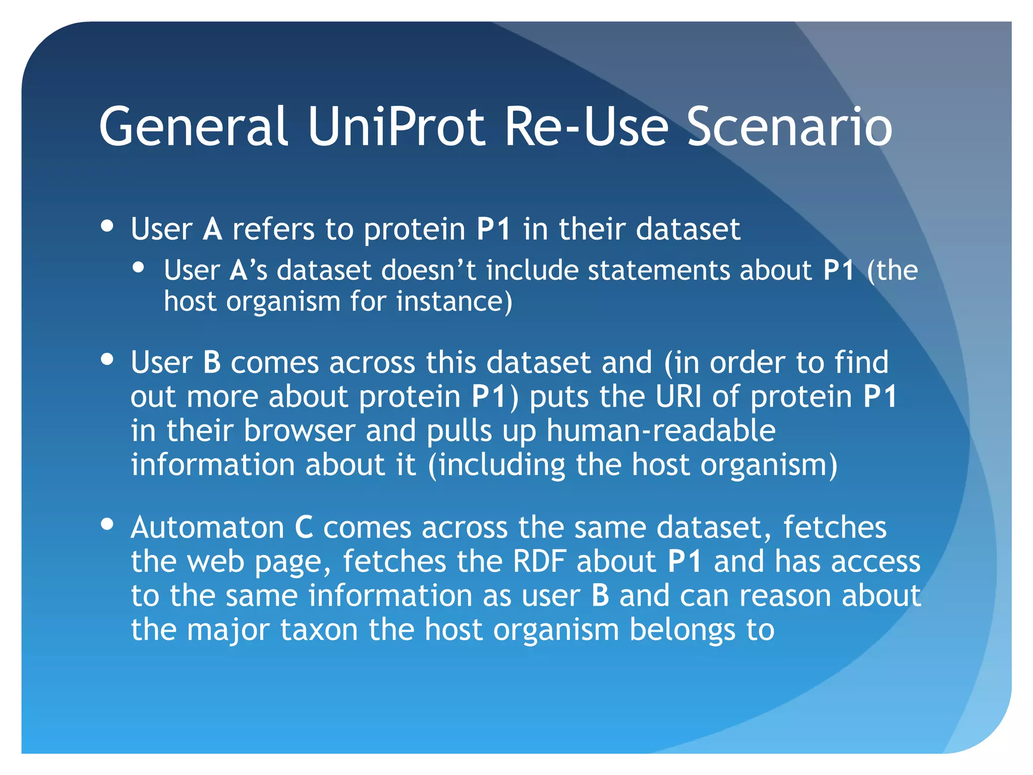 General UniProt Re-Use Scenario
 User A refers to protein P1 in their dataset
   User A’s dataset doesn’t include statements about P1 (the
    host organism for instance)

 User B comes across this dataset and (in order to find
  out more about protein P1) puts the URI of protein P1
  in their browser and pulls up human-readable
  information about it (including the host organism)
 Automaton C comes across the same dataset, fetches
  the web page, fetches the RDF about P1 and has access
  to the same information as user B and can reason about
  the major taxon the host organism belongs to
 