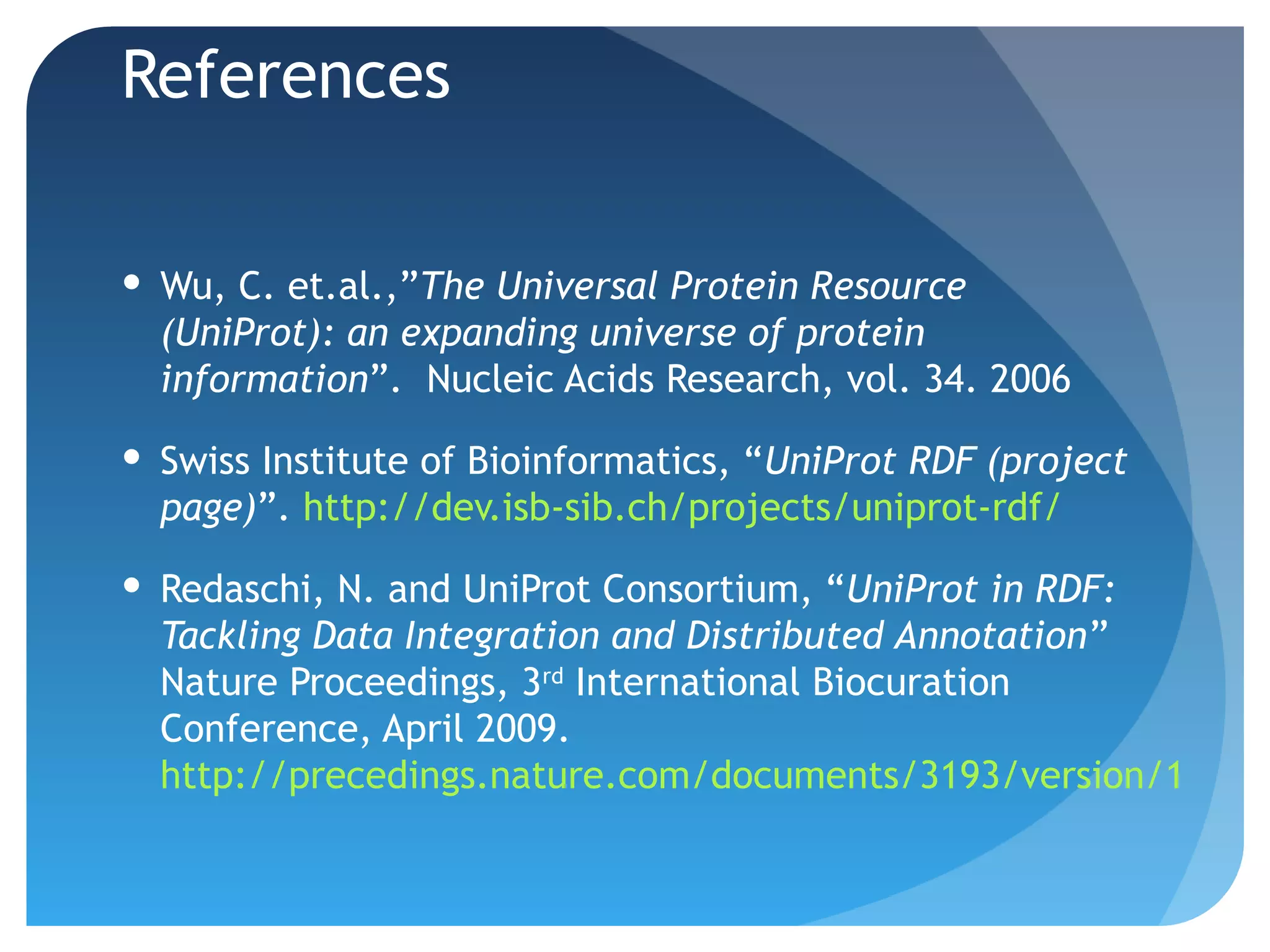 References

 Wu, C. et.al.,”The Universal Protein Resource
  (UniProt): an expanding universe of protein
  information”. Nucleic Acids Research, vol. 34. 2006

 Swiss Institute of Bioinformatics, “UniProt RDF (project
  page)”. http://dev.isb-sib.ch/projects/uniprot-rdf/

 Redaschi, N. and UniProt Consortium, “UniProt in RDF:
  Tackling Data Integration and Distributed Annotation”
  Nature Proceedings, 3rd International Biocuration
  Conference, April 2009.
  http://precedings.nature.com/documents/3193/version/1
 