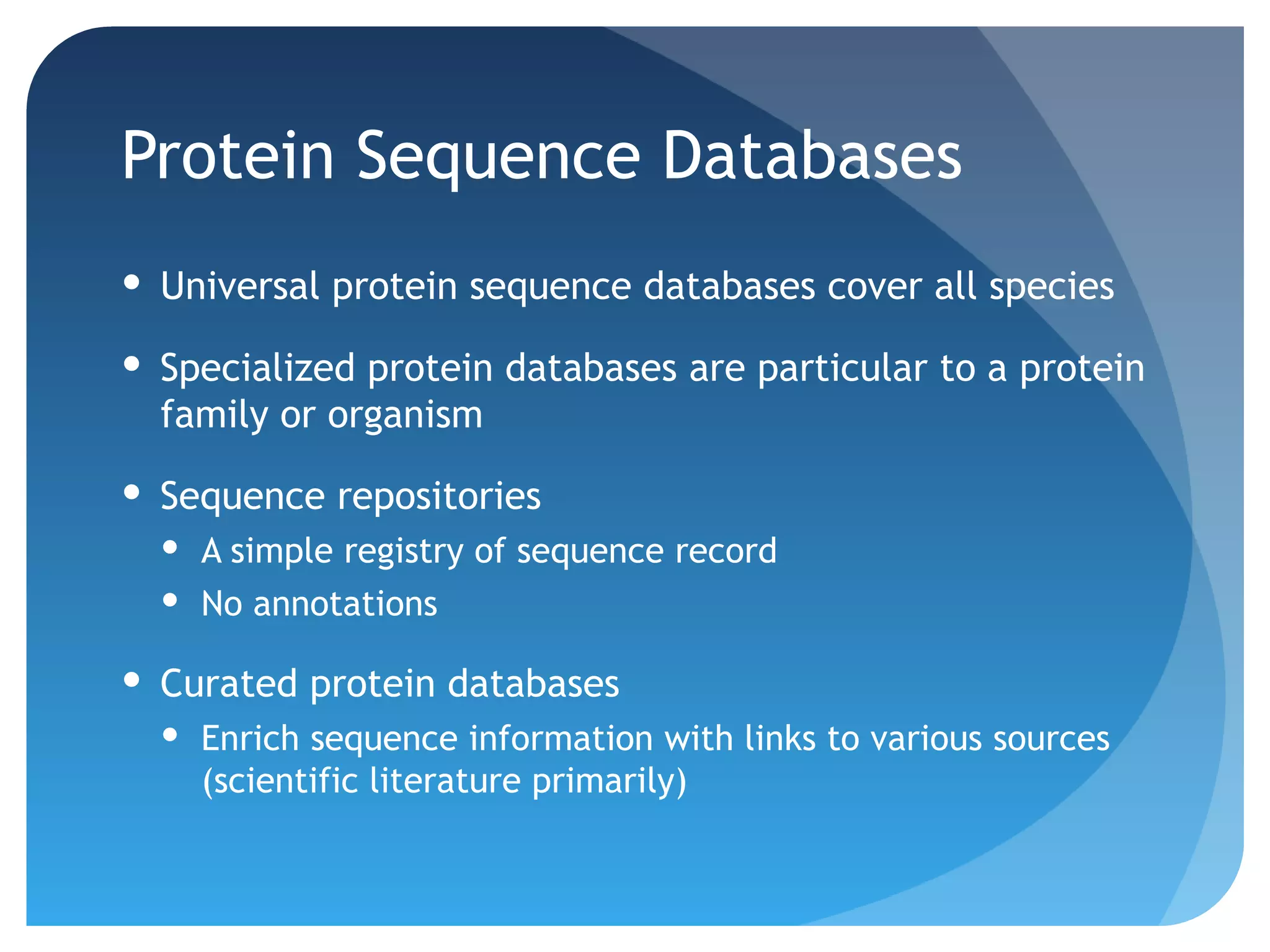 Protein Sequence Databases
 Universal protein sequence databases cover all species

 Specialized protein databases are particular to a protein
  family or organism

 Sequence repositories
   A simple registry of sequence record
   No annotations

 Curated protein databases
   Enrich sequence information with links to various sources
    (scientific literature primarily)
 