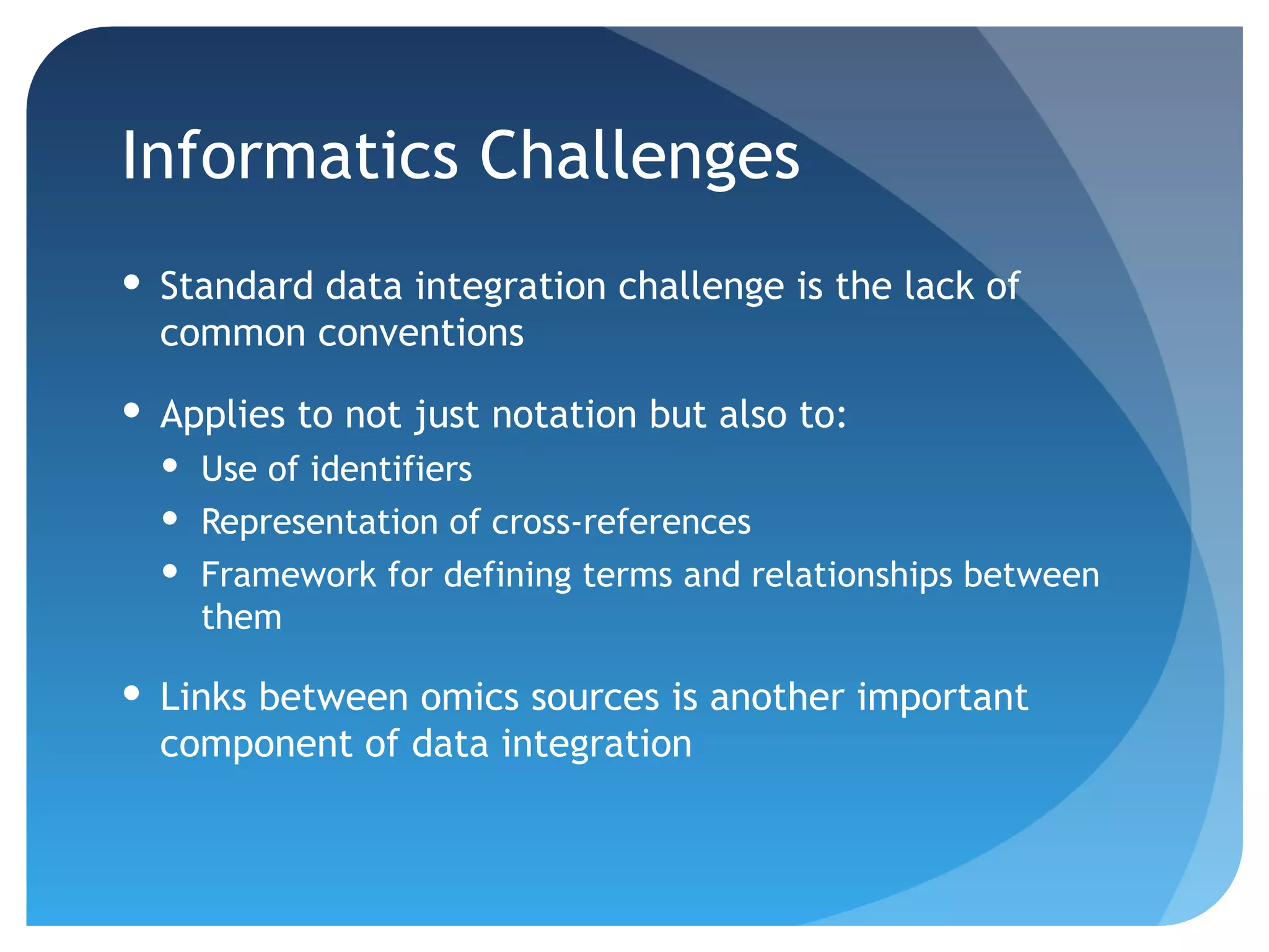 Informatics Challenges
 Standard data integration challenge is the lack of
  common conventions

 Applies to not just notation but also to:
   Use of identifiers
   Representation of cross-references
   Framework for defining terms and relationships between
    them

 Links between omics sources is another important
  component of data integration
 